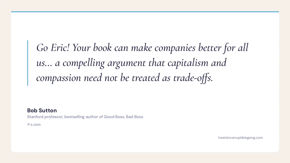Quote card: Bob Sutton, Stanford professor and bestselling author of Good Boss, Bad Boss, on Incorruptible by Eric Ries — 'Your book can make companies better for all us... a compelling argument that capitalism and compassion need not be treated as trade-offs.'