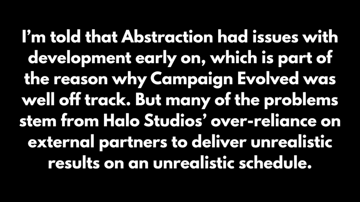 IdleSloth84_'s tweet photo. Halo Campaign Evolved's Troubled Development!

• Heavy reliance on external partners that went poorly

• Abstraction studio handled major technical work and level design for all missions (from concept/blockout through encounters, scripting, NPC spawning, and adapting levels for new features like sprint). 

• Development with Abstraction began around summer 2023. Halo Studios allegedly ended the contract mid-development (around fall 2025). 

• Much of Abstraction’s work had to be redone, which helps explain persistent AI and gameplay issues. Abstraction is absent from the main credits (only individuals appear in special thanks). 

• The studio had been acquired by Virtuos in early 2025 but later returned to independence.

• An external partner responsible for cinematics also under-delivered and barely finished in time, leading to the decision to cut real-time cinematics (which is why player armor/weapon customization doesn’t appear in them).

• Internal studio issues under studio head Pierre Hintze
Importing/rebuilding assets for the hybrid Blam + Unreal Engine proved far more difficult and time-consuming than leadership expected; essentially 100% of assets had to be rebuilt.

• Hintze reportedly promoted friends into key leadership roles (including the original executive producer and head of production) who were not prepared for the positions. This contributed to unclear direction, shifting priorities, micromanagement, and tension.

• Those leaders were later demoted/replaced (and the head of production was eventually fired). The multiplayer project “Ecker” was canceled so its team could be redirected to save Campaign Evolved.

• In the last ~9 months, the team worked under severe crunch (late nights, weekends, constant firefighting and pivots) and managed to deliver a playable, “respectable” experience. 

via: Rebs Gaming
https://t.co/0vSWKlgHba