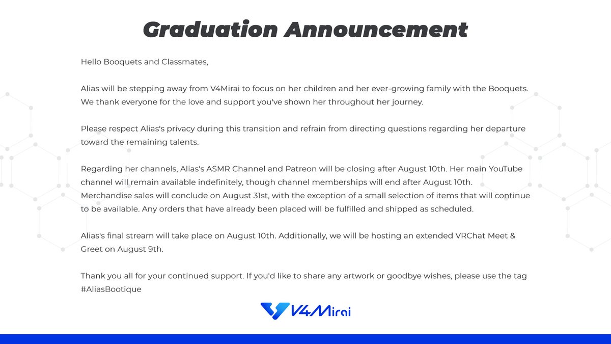 V4Mirai's tweet photo. 【 Graduation Announcement 】

Hello Booquets and Classmates,

Alias will be stepping away from V4Mirai to focus on her children and her ever-growing family with the Booquets. We thank everyone for the love and support you've shown her throughout her journey. 

Please respect Alias's privacy during this transition and refrain from directing questions regarding her departure toward the remaining talents.

Regarding her channels, Alias's ASMR Channel and Patreon will be closing after August 10th. Her main YouTube channel will remain available indefinitely, though channel memberships will end after August 10th.

Merchandise sales will conclude on August 31st, with the exception of a small selection of items that will continue to be available. Any orders that have already been placed will be fulfilled and shipped as scheduled.

Alias's final stream will take place on August 10th. Additionally, we will be hosting an extended VRChat Meet & Greet on August 9th.

Thank you all for your continued support. If you'd like to share any artwork or goodbye wishes, please use the tag #AliasBootique