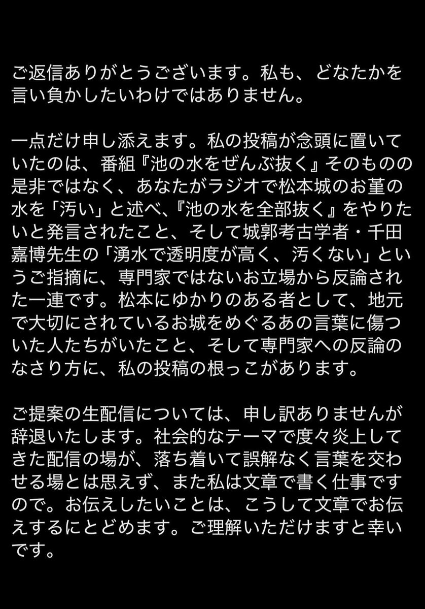 atsushiTSK's tweet photo. 結局ライターの田幸和歌子さんからは返事が来ないまま１ヶ月以上が過ぎました。本人に届いてない可能性があるので、再度投稿しますが…これで返信がないようであれば、これ以上の投稿は控えたいと思います。

ここからは
前回ポストした内容になります👇

長文になります。

ライターの田幸和歌子さん
返信を確認しました。

YouTubeでの生配信であれば、お互いの発言の意図や経緯を編集なく伝えられると思っていましたが、プロのライターとして文章でのやり取りをご希望とのことですので、私も文章でお返事します。

私が田幸さんにお聞きしたいことは3点

まず1点目です。

当初の投稿では、
「池の水問題への田村淳」
「専門家に対して薄っぺらな見識で挑む人」
という内容でした。

しかし今回のお返事では、番組『池の水をぜんぶ抜く』や池の水問題そのものではなく、松本城のお堀に関するラジオでの発言や、千田嘉博先生とのやり取りが念頭にあったとのことでした。　私には、当初の投稿で示されていた問題提起と、今回ご説明いただいた問題意識が少し異なっているように感じています。田幸さんが指摘したいことは何ですか？

2点目です。

私は松本城の観光大使を務めています。もちろん城郭考古学の専門家ではありません。ただ、お城のお堀の水を見て「汚い」と感じたことを発信するのは、専門家でなければ許されない発言だとは思っていません。

実際、その後、松本市は予算をかけて浚渫と言う方法で、お堀の水質改善、景観の維持、文化財の保護に努めています。私は、お堀の水が汚いかどうかという感想を述べることまで、専門家でなければ発言してはいけないとは考えていません。そしてその件は千田先生との直接のやりとりで解決済みです。それの何が問題なのか？

そして3点目です。

今回の件の発端は、事実確認や取材がないまま、面識のない私を呼び捨てにして、「専門家に薄っぺらな見識で挑む人」と田幸さんのXで投稿したことがきっかけです。ライターと言う文章を生業としてる方が、何故指先ひとつで調べた程度の内容をポストをしたのか？その認識に至った根拠や経緯についてお聞きしたいとお伝えしてきました。しかし、その点についての説明や訂正はいただいておりません。

この3点についてお考えをお聞かせいただけたら幸いです。私は一貫して、当初の投稿の認識に至った根拠についてお聞きしたいと思っています。そして、この件についてXを通じてのやり取りは、これを最後にしたいと思っています。お返事をお待ちしております。
(@takowakatendon)
