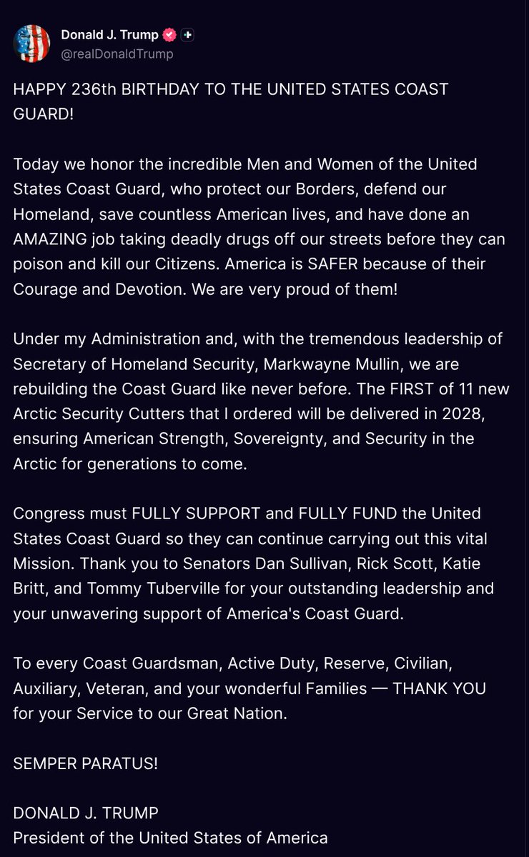 TruthTrumpPosts's tweet photo. ( @realDonaldTrump - Truth Social Post )
( Donald J. Trump - Aug 04 2026, 6:15 PM ET )

HAPPY 236th BIRTHDAY TO THE UNITED STATES COAST GUARD!
 
Today we honor the incredible Men and Women of the United States Coast Guard, who protect our Borders, defend our Homeland, save countless American lives, and have done an AMAZING job taking deadly drugs off our streets before they can poison and kill our Citizens. America is SAFER because of their Courage and Devotion. We are very proud of them!
 
Under my Administration and, with the tremendous leadership of Secretary of Homeland Security, Markwayne Mullin, we are rebuilding the Coast Guard like never before. The FIRST of 11 new Arctic Security Cutters that I ordered will be delivered in 2028, ensuring American Strength, Sovereignty, and Security in the Arctic for generations to come.
 
Congress must FULLY SUPPORT and FULLY FUND the United States Coast Guard so they can continue carrying out this vital Mission. Thank you to Senators Dan Sullivan, Rick Scott, Katie Britt, and Tommy Tuberville for your outstanding leadership and your unwavering support of America's Coast Guard.
 
To every Coast Guardsman, Active Duty, Reserve, Civilian, Auxiliary, Veteran, and your wonderful Families — THANK YOU for your Service to our Great Nation.
 
SEMPER PARATUS!
 
DONALD J. TRUMP
President of the United States of America