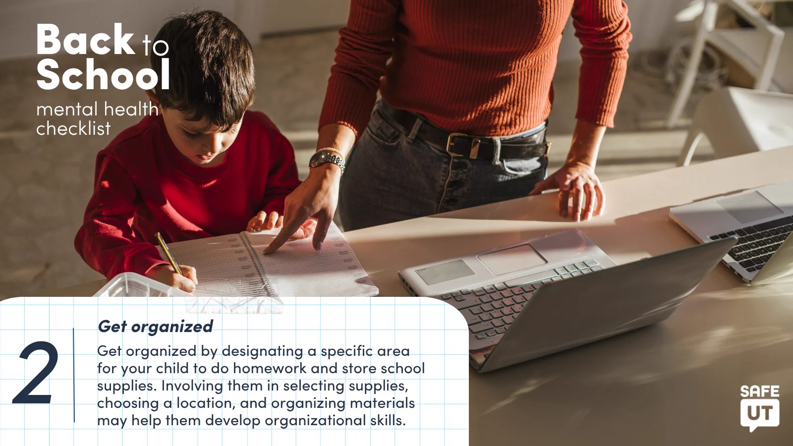 A mother helps her son with homework. On the top left is text that reads "Back to School mental health checklist." On the bottom of the image is a graphic of notepad paper that appears taped to the photo with text that reads "2. Get organized. Get organized by designating a specific area for your child to do homework and store school supplies. Involving them in selecting supplies, choosing a location, and organizing materials may help them develop organizational skills." The SafeUT logo is on the bottom left.