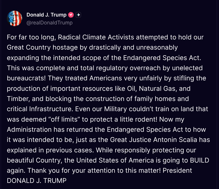TruthTrumpPosts's tweet photo. ( @realDonaldTrump - Truth Social Post )
( Donald J. Trump - Aug 04 2026, 6:52 PM ET )

For far too long, Radical Climate Activists attempted to hold our Great Country hostage by drastically and unreasonably expanding the intended scope of the Endangered Species Act. This was complete and total regulatory overreach by unelected bureaucrats! They treated Americans very unfairly by stifling the production of important resources like Oil, Natural Gas, and Timber, and blocking the construction of family homes and critical Infrastructure. Even our Military couldn’t train on land that was deemed “off limits” to protect a little rodent! Now my Administration has returned the Endangered Species Act to how it was intended to be, just as the Great Justice Antonin Scalia has explained in previous cases. While responsibly protecting our beautiful Country, the United States of America is going to BUILD again. Thank you for your attention to this matter! President DONALD J. TRUMP
