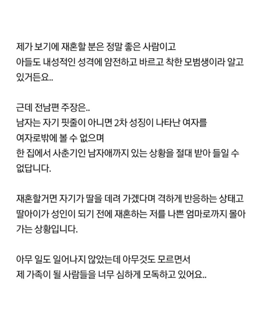 hifriends7640's tweet photo. 나의 재혼을 반대하는 전남편!!!

과거 고부갈등으로 이혼 후 중학생 딸을 혼자 양육해 왔으며, 전남편은 이미 재혼하여 가정을 꾸린 상태임.

재혼을 결심하자, 전남편이 이를 극심하게 반대하며 딸을 데려가겠다고 격하게 반응하고 있음.

"자기 핏줄이 아니면 2차 성징이 나타난 여자를 여겨볼 수밖에 없으며, 사춘기 남자애(재혼 상대의 아들)와 한 집에 사는 것을 받아들일 수 없다"며  재혼 상대로부터 아들을 잠재적 범죄자 취급하고 모독하고 있음.

평소 난리 치는 성격이 아니던 전남편의 이해할 수 없는 비상식적 태도에 황당해하고 있으며, "딸이 성인이 되기 전에 재혼하는 것이 이기적인 것인지", 그리고 재혼할 남자가 이 사실을 알면 수치스러워할까 봐 고민이 깊어지고 있다고...

전남편이 내세우는 논리는 일반적이고 상식적인 사회 통념에서참 벗어났을 뿐만 아니라, 재혼 상대방과 그 아들을 '잠재적 가해자'로 매도하는 심각한 명예훼손이자 모욕이다..