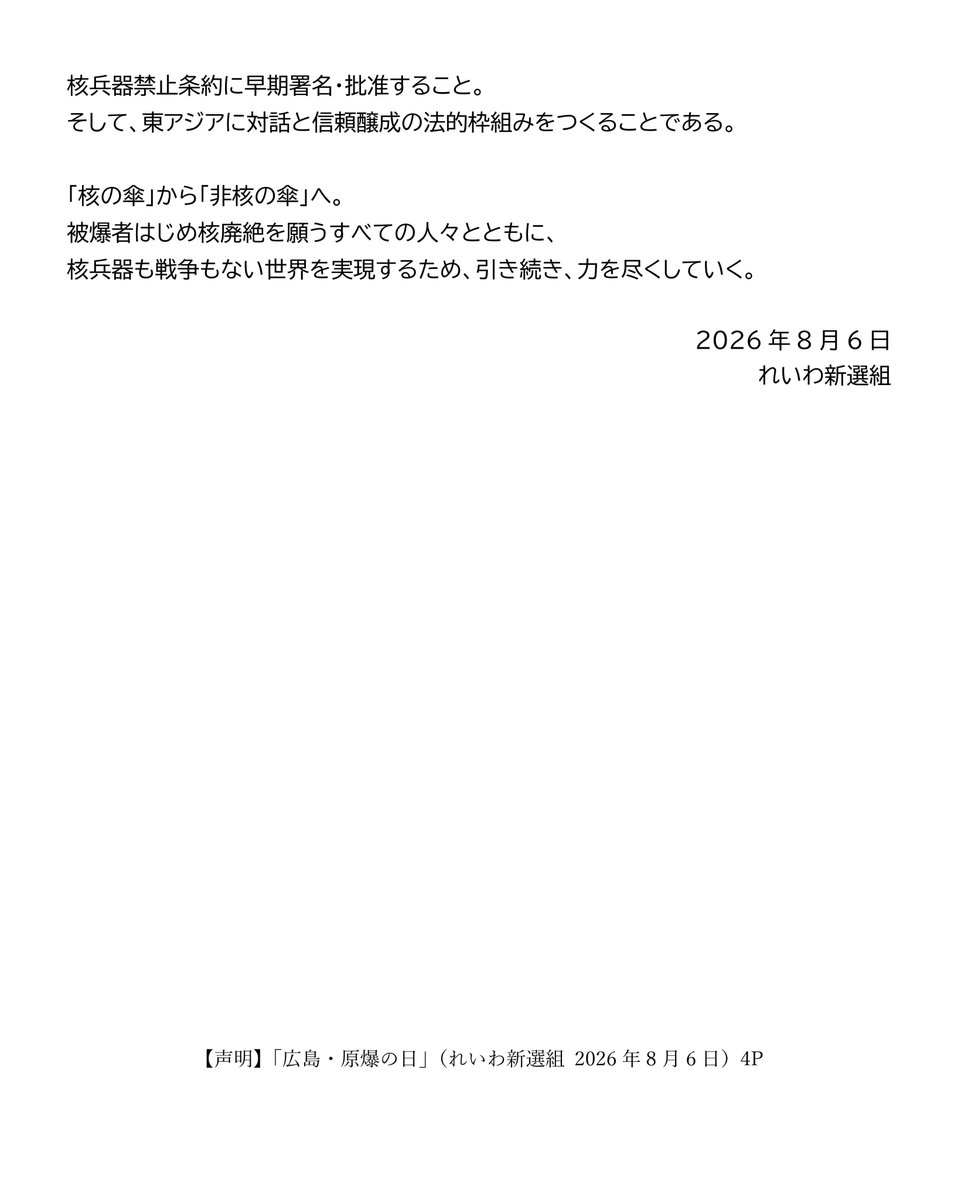 inochinoto's tweet photo. 【声明】
「広島・原爆の日」
（れいわ新選組　2026年8月6日）

あの日から81年目の夏を迎えた。
原爆の犠牲となったすべての人々に、哀悼の誠をささげる。
また、今なお後遺症に苦しむ被爆者やご遺族の方に、心からお見舞いを申し上げる。
わたしたちは、 被爆者が命を削りながら伝えてきた「核と人類は共存できない」という警告を受け継ぎ、「核兵器のない世界」の実現にむけて先頭に立つことを、あらためて誓う。
今年の広島市平和記念式典には、過去最多の127の国・地域が参列する。
ところが世界では核兵器の使用をほのめかす威嚇と軍拡が続く。7月末に発表された読売新聞などが実施した被爆者アンケートでは、約8割の回答者が「核兵器が使われる可能性は高まっている」と回答した。この危機意識を国民全体で共有しなければならない。
原爆投下という未曽有の惨禍が、国内外であまりにも軽々しく扱われている。4月末から開かれた第11回核不拡散条約（NPT）再検討会議は最終文書を採択できず、2015年、2022年に続き、3回連続の不採択となった。
大国が自ら核兵器保有を続けながら他国には不拡散を求めるNPT体制の機能不全はもう明らかである。どんな国であれ核兵器の保有や製造・開発を違法と定める核兵器禁止条約こそ、核廃絶に向けた議論の枠組みとしなければならない。日本政府には、今年の11月末にニューヨークで開催が予定されている、核兵器禁止条約第1回再検討会議への最低でもオブザーバー参加と、同条約への最終的な批准が求められている。

今何よりも憂慮すべきは、唯一の戦争被爆国である日本の政府・与党が自ら核兵器の配備に向けた議論を始めていることだ。
連立与党である維新の会は6月24日の総理大臣に対する安保三文書改定に向けた提言で、非核三原則のうち「持ち込ませず」について「現実的検討を行うべきだ」と見直しを主張。原子力潜水艦についても「早急に導入すべきだ」と訴えた。
さらに、日本では7月下旬に、小泉進次郎防衛大臣が、「触れざるを得ない一つは核だ」「あらゆる政策をタブーなく議論し、進めなければいけない」と発言した。
高市早苗総理も同様に、安保三文書の改訂をめぐって、「当然、あらゆる課題についてしっかりと議論の俎上に載せる」との意向を国会で示した。

「議論するだけ」と軽く扱ってはならない。
日本の防衛大臣が、核兵器の持ち込みや核共有へつながり得る選択肢に道を開くことは、非核三原則を空洞化させるための地ならしである。周辺国はそのようなシグナルとして受け取る。

わたしたちは、すでに2022年参院選で「核共有を含む核拡大抑止のタブーなき議論をすべき」と主張していた一部の政党の動きを憂慮し、ウィーンで開催された核兵器禁止条約第一回締約国会議において強く批判している。国会議員会議では、NATO加盟国を代表する議員から「日本で核共有の議論があるというが、『核兵器』がシェアされることはあり得ない。核保有国の兵器が押し付けられるだけで、押し付けられた側には何の権限も与えられない」とコメントが出され、国会議員会議の声明が取りまとめられた。

核抑止論は、現実に戦争を防いでいない。それどころか、相互不信と軍拡競争を加速させ、誤算や事故による破滅の危険を高めている。
核兵器によって国民の命を守るというが、その核兵器が使用されれば、最初に奪われるのは市民の命と暮らしだ。

「人間として生きることも死ぬことも許されない」と訴える原爆被害者の実相を直視するならば、唯一の戦争被爆国である日本は、核を使う側に近づく議論ではなく、核を決して使わせない外交と軍縮こそ進めるべきである。

日本が、唯一の戦争被爆国としてやるべきことは明白だ。
政府は、非核三原則を一切見直さず、国是として堅持すること。核共有や核持ち込みを拒否すること。核兵器禁止条約に早期署名・批准すること。そして、東アジアに対話と信頼醸成の法的枠組みをつくることである。

「核の傘」から「非核の傘」へ。
被爆者はじめ核廃絶を願うすべての人々とともに、核兵器も戦争もない世界を実現するため、引き続き、力を尽くしていく。

2026年8月6日
れいわ新選組