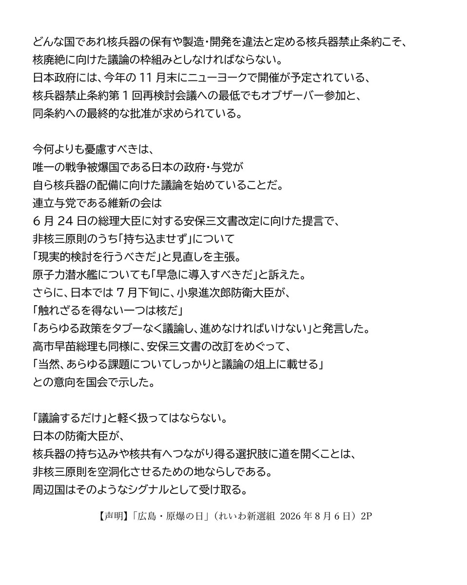 inochinoto's tweet photo. 【声明】
「広島・原爆の日」
（れいわ新選組　2026年8月6日）

あの日から81年目の夏を迎えた。
原爆の犠牲となったすべての人々に、哀悼の誠をささげる。
また、今なお後遺症に苦しむ被爆者やご遺族の方に、心からお見舞いを申し上げる。
わたしたちは、 被爆者が命を削りながら伝えてきた「核と人類は共存できない」という警告を受け継ぎ、「核兵器のない世界」の実現にむけて先頭に立つことを、あらためて誓う。
今年の広島市平和記念式典には、過去最多の127の国・地域が参列する。
ところが世界では核兵器の使用をほのめかす威嚇と軍拡が続く。7月末に発表された読売新聞などが実施した被爆者アンケートでは、約8割の回答者が「核兵器が使われる可能性は高まっている」と回答した。この危機意識を国民全体で共有しなければならない。
原爆投下という未曽有の惨禍が、国内外であまりにも軽々しく扱われている。4月末から開かれた第11回核不拡散条約（NPT）再検討会議は最終文書を採択できず、2015年、2022年に続き、3回連続の不採択となった。
大国が自ら核兵器保有を続けながら他国には不拡散を求めるNPT体制の機能不全はもう明らかである。どんな国であれ核兵器の保有や製造・開発を違法と定める核兵器禁止条約こそ、核廃絶に向けた議論の枠組みとしなければならない。日本政府には、今年の11月末にニューヨークで開催が予定されている、核兵器禁止条約第1回再検討会議への最低でもオブザーバー参加と、同条約への最終的な批准が求められている。

今何よりも憂慮すべきは、唯一の戦争被爆国である日本の政府・与党が自ら核兵器の配備に向けた議論を始めていることだ。
連立与党である維新の会は6月24日の総理大臣に対する安保三文書改定に向けた提言で、非核三原則のうち「持ち込ませず」について「現実的検討を行うべきだ」と見直しを主張。原子力潜水艦についても「早急に導入すべきだ」と訴えた。
さらに、日本では7月下旬に、小泉進次郎防衛大臣が、「触れざるを得ない一つは核だ」「あらゆる政策をタブーなく議論し、進めなければいけない」と発言した。
高市早苗総理も同様に、安保三文書の改訂をめぐって、「当然、あらゆる課題についてしっかりと議論の俎上に載せる」との意向を国会で示した。

「議論するだけ」と軽く扱ってはならない。
日本の防衛大臣が、核兵器の持ち込みや核共有へつながり得る選択肢に道を開くことは、非核三原則を空洞化させるための地ならしである。周辺国はそのようなシグナルとして受け取る。

わたしたちは、すでに2022年参院選で「核共有を含む核拡大抑止のタブーなき議論をすべき」と主張していた一部の政党の動きを憂慮し、ウィーンで開催された核兵器禁止条約第一回締約国会議において強く批判している。国会議員会議では、NATO加盟国を代表する議員から「日本で核共有の議論があるというが、『核兵器』がシェアされることはあり得ない。核保有国の兵器が押し付けられるだけで、押し付けられた側には何の権限も与えられない」とコメントが出され、国会議員会議の声明が取りまとめられた。

核抑止論は、現実に戦争を防いでいない。それどころか、相互不信と軍拡競争を加速させ、誤算や事故による破滅の危険を高めている。
核兵器によって国民の命を守るというが、その核兵器が使用されれば、最初に奪われるのは市民の命と暮らしだ。

「人間として生きることも死ぬことも許されない」と訴える原爆被害者の実相を直視するならば、唯一の戦争被爆国である日本は、核を使う側に近づく議論ではなく、核を決して使わせない外交と軍縮こそ進めるべきである。

日本が、唯一の戦争被爆国としてやるべきことは明白だ。
政府は、非核三原則を一切見直さず、国是として堅持すること。核共有や核持ち込みを拒否すること。核兵器禁止条約に早期署名・批准すること。そして、東アジアに対話と信頼醸成の法的枠組みをつくることである。

「核の傘」から「非核の傘」へ。
被爆者はじめ核廃絶を願うすべての人々とともに、核兵器も戦争もない世界を実現するため、引き続き、力を尽くしていく。

2026年8月6日
れいわ新選組