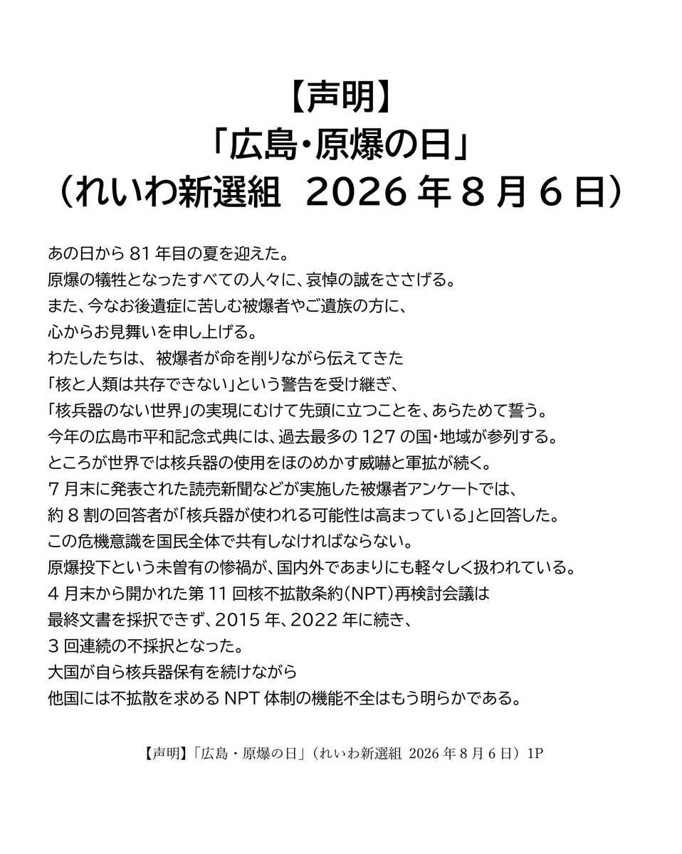 inochinoto's tweet photo. 【声明】
「広島・原爆の日」
（れいわ新選組　2026年8月6日）

あの日から81年目の夏を迎えた。
原爆の犠牲となったすべての人々に、哀悼の誠をささげる。
また、今なお後遺症に苦しむ被爆者やご遺族の方に、心からお見舞いを申し上げる。
わたしたちは、 被爆者が命を削りながら伝えてきた「核と人類は共存できない」という警告を受け継ぎ、「核兵器のない世界」の実現にむけて先頭に立つことを、あらためて誓う。
今年の広島市平和記念式典には、過去最多の127の国・地域が参列する。
ところが世界では核兵器の使用をほのめかす威嚇と軍拡が続く。7月末に発表された読売新聞などが実施した被爆者アンケートでは、約8割の回答者が「核兵器が使われる可能性は高まっている」と回答した。この危機意識を国民全体で共有しなければならない。
原爆投下という未曽有の惨禍が、国内外であまりにも軽々しく扱われている。4月末から開かれた第11回核不拡散条約（NPT）再検討会議は最終文書を採択できず、2015年、2022年に続き、3回連続の不採択となった。
大国が自ら核兵器保有を続けながら他国には不拡散を求めるNPT体制の機能不全はもう明らかである。どんな国であれ核兵器の保有や製造・開発を違法と定める核兵器禁止条約こそ、核廃絶に向けた議論の枠組みとしなければならない。日本政府には、今年の11月末にニューヨークで開催が予定されている、核兵器禁止条約第1回再検討会議への最低でもオブザーバー参加と、同条約への最終的な批准が求められている。

今何よりも憂慮すべきは、唯一の戦争被爆国である日本の政府・与党が自ら核兵器の配備に向けた議論を始めていることだ。
連立与党である維新の会は6月24日の総理大臣に対する安保三文書改定に向けた提言で、非核三原則のうち「持ち込ませず」について「現実的検討を行うべきだ」と見直しを主張。原子力潜水艦についても「早急に導入すべきだ」と訴えた。
さらに、日本では7月下旬に、小泉進次郎防衛大臣が、「触れざるを得ない一つは核だ」「あらゆる政策をタブーなく議論し、進めなければいけない」と発言した。
高市早苗総理も同様に、安保三文書の改訂をめぐって、「当然、あらゆる課題についてしっかりと議論の俎上に載せる」との意向を国会で示した。

「議論するだけ」と軽く扱ってはならない。
日本の防衛大臣が、核兵器の持ち込みや核共有へつながり得る選択肢に道を開くことは、非核三原則を空洞化させるための地ならしである。周辺国はそのようなシグナルとして受け取る。

わたしたちは、すでに2022年参院選で「核共有を含む核拡大抑止のタブーなき議論をすべき」と主張していた一部の政党の動きを憂慮し、ウィーンで開催された核兵器禁止条約第一回締約国会議において強く批判している。国会議員会議では、NATO加盟国を代表する議員から「日本で核共有の議論があるというが、『核兵器』がシェアされることはあり得ない。核保有国の兵器が押し付けられるだけで、押し付けられた側には何の権限も与えられない」とコメントが出され、国会議員会議の声明が取りまとめられた。

核抑止論は、現実に戦争を防いでいない。それどころか、相互不信と軍拡競争を加速させ、誤算や事故による破滅の危険を高めている。
核兵器によって国民の命を守るというが、その核兵器が使用されれば、最初に奪われるのは市民の命と暮らしだ。

「人間として生きることも死ぬことも許されない」と訴える原爆被害者の実相を直視するならば、唯一の戦争被爆国である日本は、核を使う側に近づく議論ではなく、核を決して使わせない外交と軍縮こそ進めるべきである。

日本が、唯一の戦争被爆国としてやるべきことは明白だ。
政府は、非核三原則を一切見直さず、国是として堅持すること。核共有や核持ち込みを拒否すること。核兵器禁止条約に早期署名・批准すること。そして、東アジアに対話と信頼醸成の法的枠組みをつくることである。

「核の傘」から「非核の傘」へ。
被爆者はじめ核廃絶を願うすべての人々とともに、核兵器も戦争もない世界を実現するため、引き続き、力を尽くしていく。

2026年8月6日
れいわ新選組