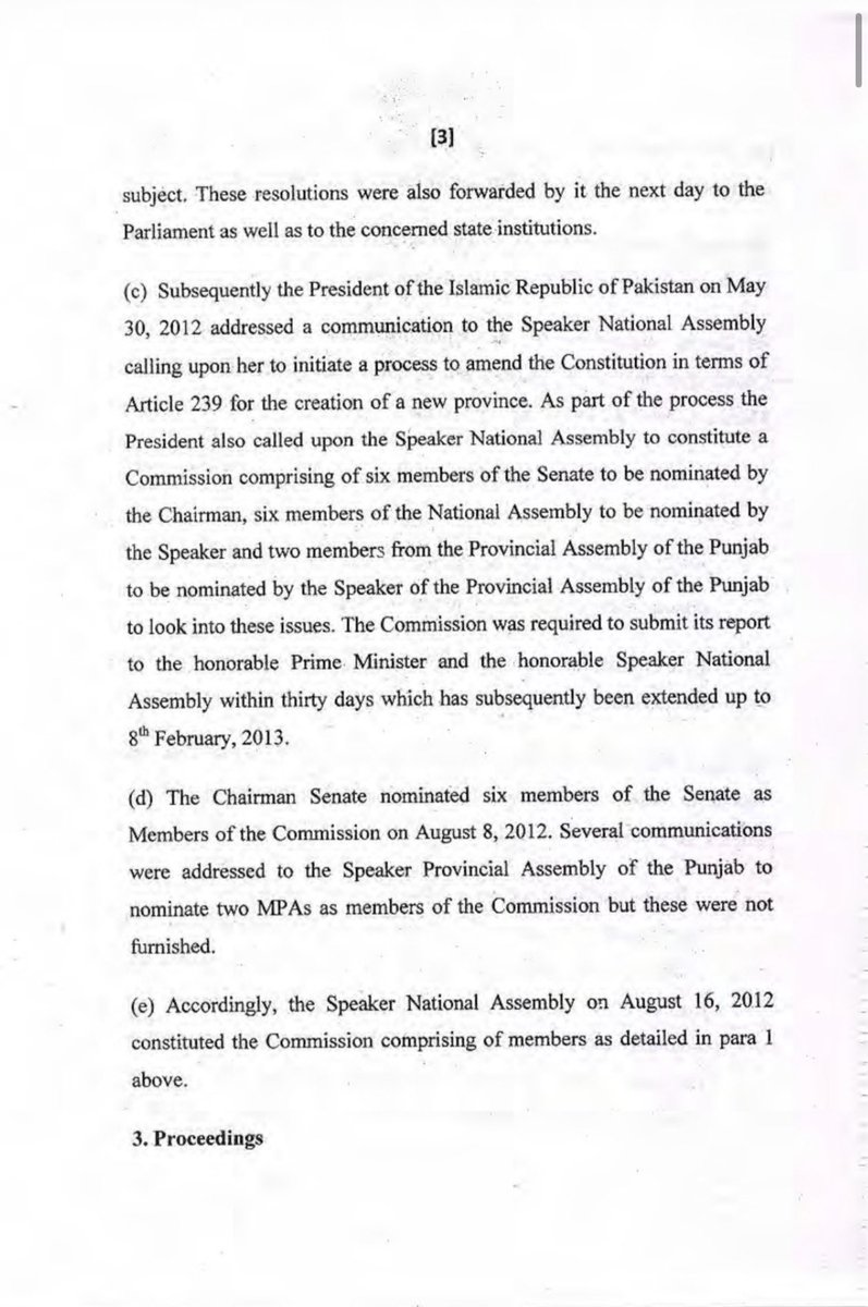 KasimGillani's tweet photo. Report of the Commission for Creation of New Province(s) in the Province of Punjab:

Background

Following resolutions passed by the National Assembly and the Punjab Assembly in May 2012, President Asif Ali Zardari wrote to the Speaker of the National Assembly on 30 May 2012 asking her to initiate the constitutional process under Article 239 for the creation of a new province.
The President proposed a 14-member Commission consisting of:
6 Senators,
6 Members of the National Assembly,
2 Members of the Punjab Assembly.
The Punjab Assembly did not nominate its two members, so the Commission was constituted on 16 August 2012 without them.

Formation and Proceedings

The Commission held its first meeting on 28 August 2012.
Senator Farhatullah Babar was unanimously elected Chairman.
Before beginning substantive work, the Commission framed rules governing its procedure.

Constitutional Questions Examined

The Commission first sought legal clarification on three issues:

Whether the Speaker could legally constitute the Commission.
Whether the Commission had the authority to summon witnesses and obtain documents.
Whether Article 239(4) allows the creation of entirely new provinces.

Opinion of the Law Minister

The Minister for Law and Justice advised the Commission that:

The President’s message to the National Assembly was constitutionally valid under Article 56(2).
The Speaker was legally empowered by the House to establish the Commission.
Because the Commission included Senators and (intended) Provincial Assembly members, it could not simply be constituted as a parliamentary committee.
The Speaker could authorize the Commission to exercise powers similar to those available to parliamentary committees for taking evidence and calling documents.
Article 239(4) permits creation of new provinces because the word “alter” includes changing provincial boundaries, which may involve establishing a new province.
However, other constitutional provisions—including Article 1 and related articles—would also require amendment.

Constitutional Procedure Identified

The Commission was informed that the constitutional steps would be:

A Constitutional Amendment Bill passes one House of Parliament with a two-thirds majority.
It passes the other House with a two-thirds majority.
It is then approved by the concerned Provincial Assembly with a two-thirds majority because provincial boundaries are being altered.
Finally, it receives the President’s assent.

Procedural Directions

On 3 December 2012, the Speaker directed that:

The Commission could make its own procedural rules.
Rule 227 of the National Assembly Rules (regarding taking evidence and calling for documents) would apply to the Commission.

The Commission unanimously adopted its Rules on 10 December 2012.

Overall Significance

These pages primarily establish the legal and constitutional foundation for the Commission’s work. They conclude that:

The Commission was lawfully constituted.
Parliament has constitutional authority to consider creating a new province in Punjab.
Creation of a new province is constitutionally possible under Article 239(4), provided the required constitutional amendments are approved by:
both Houses of Parliament with two-thirds majorities, and
the affected Provincial Assembly with a two-thirds majority.