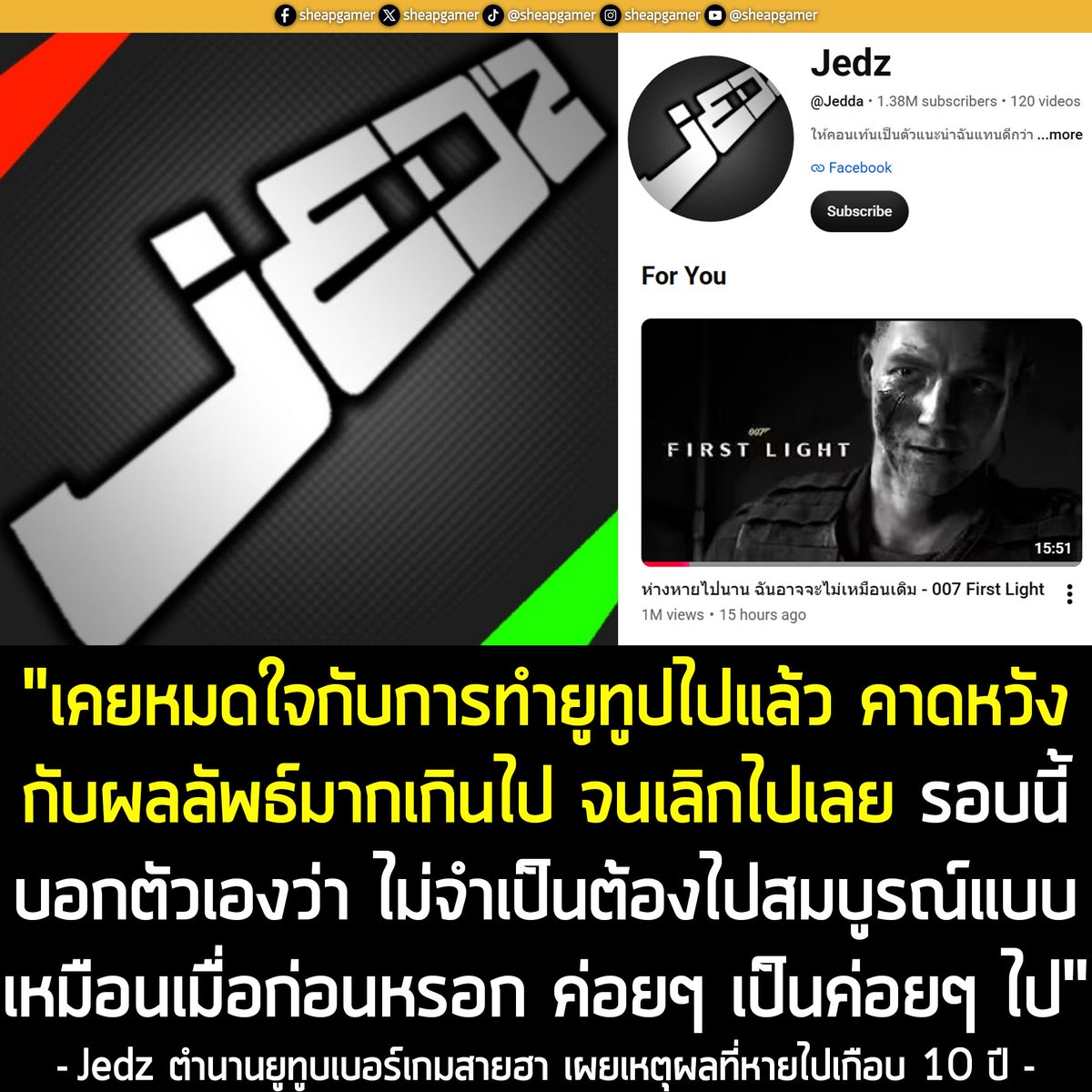 sheapgamer's tweet photo. [News] Jedz ตำนานยูทูบเบอร์เกมสายฮา เผยเหตุผลที่หายไปเกือบ 10 ปีเป็นเพราะ "หมดใจกับการทำยูทูป" 
.
หากพูดถึงชื่อ Jedz หลายคนน่าจะร้องอ๋อ กับ ยูทูบเบอร์สายเกมชื่อดังระดับตำนาน เจ้าของสไตล์การพากย์และตัดต่อสุดกวนยที่มีผู้ติดตามหลักล้าน ที่เพิ่งกลับมาเคลื่อนไหวบนช่อง YouTube ของตนเองอีกครั้งเมื่อคืนที่ผ่านมา ด้วยการลงคลิปวิดีโอใหม่ความยาวกว่า 15 นาที ชื่อ "ห��างหายไปนาน ฉันอาจจะไม่เหมือนเดิม - 007 First Light" เหลังจากที่ห่างหายจากวงการและไม่ได้อัปโหลดคลิปใดๆ มานานเกือบ 10 ปี 
.
ซึ่ง Jedz เริ่มสร้างช่อง YouTube มาตั้งแต่ พ.ย. 2014 (เดิมใช้ชื่อช่องว่า Jedda ก่อนจะเปลี่ยนเป็น Jedz ในปี 2015 ถ้าดู URL ก็จะเห็นว่าเป็น Jedda) และได้รับความนิยมอย่างรวดเร็วจากการแคสเกมตลกแถมปั่นโคตรๆ เช่นเกม GTA V, Garry's Mod, Just Cause, Goat Simulator ซึ่งคลิปของคุณ Jedz ได้รับความนิยมมาโดยตลอด มียอดเข้าชมหลักแสนหลักล้านแทบทุกคลิป
.
ทว่า หลังจากอัปโหลดคลิป "สุดยอดเกมโชว์โง่โคตรประสาทแดกที่สุดเท่าที่เคยมีมา - Existor (ตลก,ฮาๆ)" เมื่อวันที่ 2 ก.ย. 2016 หรือเกือบ 10 ปีก่อน คุณ Jedz ก็หยุดเคลื่อนไหวบนช่องไปอย่างสิ้นเชิงโด���ไม่ได้แจ้งสาเหตุ ทำให้เกิดกระแสคาดเดาจากแฟนๆ มากมายตลอดหลายปีที่ผ่านมา ตั้งแต่เรื่องลืมรหัสจนเข้าบัญชีไม่ได้ ติดภารกิจเกณฑ์ทหาร การย้ายไปทำอาชีพอื่น ปัญหาครอบครัว จนถึงขนาดมีข่าวลือเจ้าตัวจากโลกนี้ไปแล้ว และคนในครอบครัวก็ไม่ทราบว่าเขาเป็นยูทูบเบอร์ เลยไม่มีรหัสผ่านบัญชีนี้ จึงเข้ามาอัปเดตข่าวความคืบหน้าต่างๆ ไม่ได้เลยทีเดียว
.
แต่พอมาช่วงปี 2024 แฟนเกมตาดี สังเกตเห็นว่า คุณ Jedz เริ่มเข้ามากดอนุมัติความเห็นอวยพรปีใหม่บนช่อง ซึ่งถือเป็นสัญญาณแรกที่ยืนยันว่า เจ้าตัวน่าจะยังมีชีวิตอยู่และสบายดี เพียงแค่ไม่ได้อัปคลิปเฉยๆ 
.
จนกระทั่งเมื่อวานที่มีการอัปคลิปวิด��โอใหม่ ที่นอกจากจะเป็นการพากย์เกม 007 First Light แล้วคุณ Jedz ยังเปิดเผยถึงสาเหตุของการหายไปเกือบทศวรรษในรายละเอียดคลิปด้วย 
.
"ไม่รู้ว่ายังมีใครเหลืออยู่มั้ย สำหรับใครที่ยังเฝ้ารอคอยมาจนถึงทุกวันนี้นับตั้งคลิปหลังสุดนี่ยอมใจเลย
.
เคยหมดใจกับการทำยูทูปไปแล้ว คาดหวังกับผลลัพธ์มากเกินไปจนเลิกไปเลย รอบนี้บอกกับตัวเองว่าไม่จำเป็นต้องไปสมบูรณ์แบบเหมือนเมื่อก่อนหรอก ค่อยๆเป็นค่อยๆไป
.
หลังจากนี้คงจะมาแค่เป็นบางครั้งบางคราว ถ้ามีอะไรน่าสนใจเดี๋ยวก็ค่อยๆเอามาลง ไว้เจอกัน"
Jedz กล่าว 
.
ก็เป็นอันสรุปได้ว่า ที่คุณ Jedz หายไป ไม่ได้เกิดปัญหาร้ายแรงที่หลายคนเข้าใจ เจ้าตัวยังสบายดี เพียงแค่เกิดปัญหาหมดไฟเท่านั้น และหลังจากนี้ เขาก็น่าจะได้กลับมาเจอกันเป็นระยะๆ หากมีคลิปน่าสนใจ
.
ซึ่งการหวนคืนครั้งนี้��ลายเป็นกระแสไวรัลในกลุ่มคนทำเพจและวงการเกมไทย โดยคลิปล่าสุด ณ ตอนที่เขียนบทความนี้ มียอดเข้าชมทะลุ 1 ล้านวิวแล้ว พร้อมความเห็นจากแฟนๆ อีกกว่า 28,000 ข้อความ