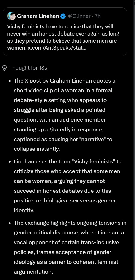 Glinner's tweet photo. Please, please, PLEASE pay attention to this @elonmusk and look at how Grok frames my post. 

"Linehan uses the term "Vichy feminists" to criticise those who accept that some men can be women"

"Accept"?  

"...where Linehan, a vocal opponent of certain trans-inclusive policies, frames acceptance of gender ideology as a barrier to coherent feminist argumentation"

"A vocal opponent of certain trans-inclusive policies?"

This is Grok putting its finger on the scales for gender ideology. Please do something about it