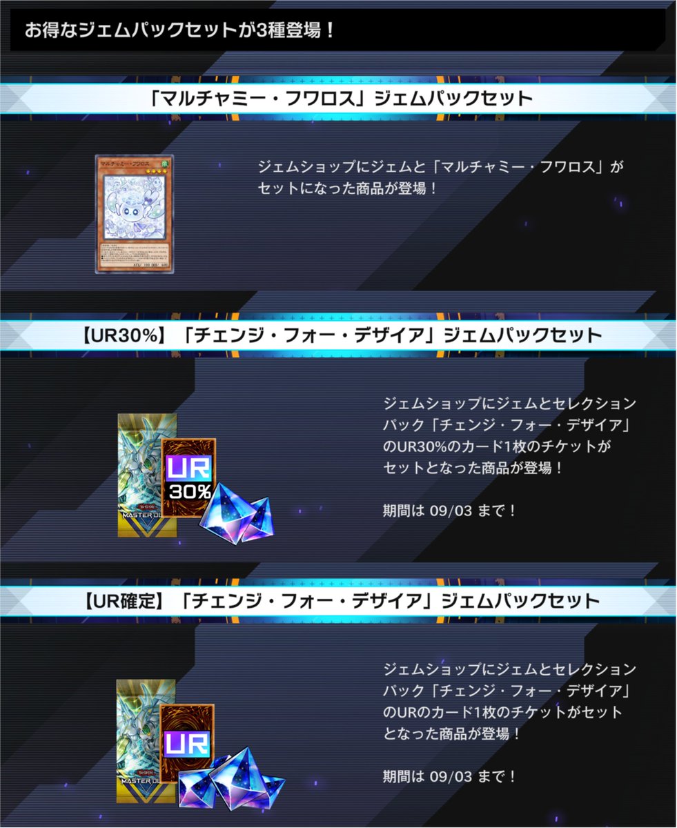 YuGiOh_MD_INFO's tweet photo. ━━━━━━━━━━━━━━
　#遊戯王マスターデュエル
お得なジェムパックが3種登場
━━━━━━━━━━━━━━

■「マルチャミー・フワロス」ジェムパックセット
ジェムと「マルチャミー・フワロス」がセットになった商品が登場。

■【UR30%】「チェンジ・フォー・デザイア」ジェムパックセット
ジェムとセレクションパック「チェンジ・フォー・デザイア」のUR30%のカード1枚のチケットがセットとなった商品が登場。

■【UR確定】「チェンジ・フォー・デザイア」ジェムパックセット
ジェムとセレクションパック「チェンジ・フォー・デザイア」のURのカード1枚のチケットがセットとなった商品が登場。

詳細はゲーム内でご確認ください。