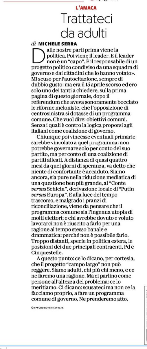 pinapic's tweet photo. La richiesta di Michele Serra sarebbe più che ragionevole, se non fosse che in quel campo è prevalsa la preoccupazione di sostituire la Presidente del Consiglio, obiettivo fin troppo ovvio per chi sta all’opposizione, sull’ambizione di cambiare il paese e di rispondere ai suoi bisogni, che è anche l’unico modo che conosco per sostituire una Presidente del Consiglio. 

È vero, caro Michele Serra, che dalle “nostre parti” viene prima il programma, come giustamente ricordi. 
Ma quelle latitudini non sono quelle in cui il campo largo si colloca. 
Non lo sono, da quando hanno ritenuto necessario bruciare il nostro passato prossimo in un’autodafè che ha curiosamente risparmiato pezzi di gruppi dirigenti abbarbicati in componenti che non promuovono pluralismo, ma fanno a gara di conformismo; da quando hanno rinunciato alla fatica quotidiana del consenso, preferendo alchimie di coalizione, spallate occasionali, mancanza di contenuti, di proposte e di visione; da quando hanno costretto il pacifismo, che è una cosa seria se inteso come il desiderio di relazioni internazionali statuite dal diritto, in un tweet per avere qualche like facile. 

Da quando hanno preferito dire all’Italia noi siamo questi, piuttosto che dire noi vogliamo fare questo. 

Prenderne atto, farsene una ragione, riconoscere che il campo largo non c’entra nulla col centrosinistra nel qualche abbiamo creduto e militato è necessario. È certamente anche difficile, io stessa ho faticato molto, ma necessario. 

E per questo serve costruire, con determinazione e coraggio, una alternativa democratica e europeista in grado di contendere al sovranismo di Giorgia Meloni il governo del Paese.