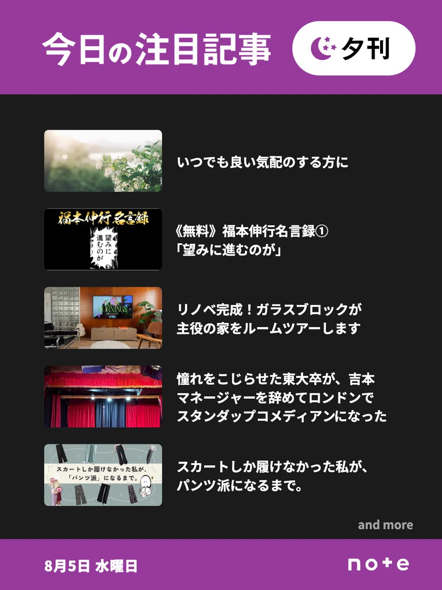 noteの「今日の注目記事 夕刊」（8月5日 水曜日）のお知らせ画像。5記事分のサムネイル画像とタイトルが並んでいる。1記事目、いつでも良い気配のする方に。2記事目、《無料》福本伸行名言録①「望みに進むのが」。3記事目、リノベ完成！ガラスブロックが主役の家をルームツアーします。4記事目、芸人憧れをこじらせた東大卒が、吉本のマネージャーを辞めてロンドンでスタンダップコメディアンになった話。5記事目、スカートしか履けなかった私が、パンツ派になるまで。「and more」の表記。