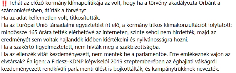 priestess_keng's tweet photo. Szél Bernadett: "Posztot ír az exképviselő, akivel közölték a magyar parlamentben, hogy „éjjel nem süt a nap”
Olvasom, ahogyan az ellenzéki fidesz épp négy hetet kér számon Magyar Péteren. Ha már ez a sikk a nemzeti összetartás jegyében, akkor én most tizenhat évet kérek számon a Fideszen.
Nem utólag lettem okos. Törvényjavaslatok, költségvetési módosítók, parlamenti jegyzőkönyvek és bírósági ítéletek bizonyítják, hogy ezeket a veszélyeket akkor jeleztem, amikor még lett volna idő felkészíteni az országot — és amikor ők voltak kormányon, amikor pénz, paripa, fegyver mind rendelkezésre állt volna, hogy ne teljesen egy szál gatyában (már elnézést) várja hazánk a klímakatasztrófát. Ahogy most nem azoknak kell kezelniük, akik hagyták, hagyták, hogy mindez beüssön, én sem kormányon oldom meg ezt a kérdést, de az intézményi emlékezet ott van minden porcikámban: annak a 16 évnek a gyászos története, amikor OV mindenben válságot látott — migráns, Soros, gender, LMBTQ, mindennel gond volt —, csak az egyetlen valós problémával nem voltak hajlandók foglalkozni: az elkerülhetetlenül begyűrűző klímaválsággal és a szükséges alkalmazkodással!
Még egyszer: nem utólag lettem okos, az első sorból vívtam velük (és sokszor más akkori ellenzéki erőkkel is!) a harcot. Most, amikor a hőség, az aszály, a Duna katasztrofálisan alacsony vízállása és túlmelegedése, valamint az energia- és vízellátási gondok egyszerre omlanak rá Magyarországra, a Fidesz előadja, hogy mindez a néhány hónapja hivatalba lépett kormány alkalmatlanságának bizonyítéka.
Bóka János szerint „erre fel kellett volna készülni”. Írja fel szépen magának a tükörre. Németh Balázs szerint már július első felében lehetett látni, hogy baj lesz. Nem, 2010-ben lehetett látni, hogy baj lesz. Rétvári Bence pedig azt magyarázza, hogy a kormánynak négy hete volt cselekedni. Nem, az előző kormánynak 16 éve és RENGETEG PÉNZE lett volna cselekedni. Valóban: a válság kezeléséért mindig a hivatalban lévő kormány felel. Teszi, amit tud; úgy írom, hogy a Fidesz is megértse: “derekasan helytállnak”. De az ég szerelmére, egy ország klíma- és energiabiztonságát nem július első felében, hanem évek és évtizedek alatt építik fel! A Fidesznek erre tizenhat éve volt! Kétharmaddal, rendeleti kormányzással, ezermilliárdnyi uniós forrással és gyakorlatilag korlátlan politikai hatalommal.
Újra: ott voltam, amikor a Fidesz elszúrta.
📷Már 2014-ben számon kértem a paksi bővítés hűtővízigényét, a Duna alacsony vízállásából és felmelegedéséből származó kockázatokat. A SZAKMA TUDTA, és FIGYELMEZTETTE A KORMÁNYT, hogy nem fogja bírni a Duna; ők is tudták. Azt kérdeztem, mi történik akkor, amikor a klímaváltozás miatt egyre gyakrabban lesz kevés és túl meleg a Duna vize, miközben Paks I. és Paks II. blokkjait egyszerre akarják működtetni.
A kormány válasza nem egy átlátható, társadalmi és szakmai vita volt. O dehogy. Inkább titkosították a szerződéseket, elzárták az adatokat, és évszázados sikertörténetként reklámozták a beruházást. Orbán Viktor „az évszázad üzletének”, Lázár János „az elmúlt negyven év legjobb bizniszének” nevezte Paks II-t. OV azt is mondta, hogy „Misi azt jól kiszámolta”. Esetleg elmondaná, elnök úr, hogy mit gondol MA ezekről a számolásokról? Csak a kontinuitás, a felelősségvállalás és a transzparencia végett.
📷A szakma azt is elmondta, hogy a jó energiamix diverzifikált. 2015-ben törvényjavaslatot nyújtottam be a napelemekre és a szélerőművek berendezéseire kivetett környezetvédelmi termékdíj eltörléséért. Már akkor is abszurd volt, hogy a kormány „környezetszennyező termékként” adóztatja a tiszta energiát, miközben Európa-rekorder áfával és kiszámíthatatlan szabályozással nehezíti a napelemek terjedését. A Fidesz ezt is lesöpörte. Minek az.
📷A következő évi költségvetéshez képviselőtársaimmal tízmilliárd forintot javasoltunk a környezetvédelmi intézményrendszer megerősítésére, kétmilliárdot a vízügyi igazgatóságok béreire és működésére, hetvenmilliárdot pedig zöldgazdasági fejlesztések finanszírozására. Ezeket a módosításokat is elutasították.
📷 Most ugyanazok kérik számon másokon a vízügyi és környezetvédelmi rendszer felkészületlenségét, akik akkor nem voltak hajlandók pénzt adni annak megerősítésére. Sőt, hangosan falkában röhögték ki azt, aki oda akarta tenni a magyar adófizetők pénzét, a magyar adófizetők érdekében. Ez teljességgel tűrhetetlen.
📷Évekig harcoltam a lakossági energetikai korszerűsítésekért is. A kormány korábbi ígérete szerint 150 milliárd forint uniós támogatásból 2020-ig akár hárommillió magyar háztartás újulhatott volna meg. Szigetelés, nyílászárócsere, hatékonyabb fűtés, alacsonyabb energiafogyasztás és kisebb rezsi lehetett volna az eredmény. Lázár János azonban közölte, hogy uniós pénzből mégsem lesz lakossági program: a forrásokat állami és középületekre fordítják. Pedig a magyar háztartások használják fel az ország primer energiájának nagyjából harmadát, és átfogó korszerűsítéssel ennek jelentős része megtakarítható lett volna. A Fidesz tehát nemcsak támogatást vett el a családoktól. Elvette annak lehetőségét is, hogy Magyarország kevesebb energiát fogyasztó, válságállóbb ország legyen. Most lehet ventilálni a blogokon arról, hogy miért fűtjük télen orosz gázzal, nyáron meg klímával az utcát. De a nem cselekvés a Fidesz sara.
📷A szélerőműveket, mint tudjuk, gyakorlatilag betiltották. Olyan szabályokat alkottak, amelyek mellett Magyarországon szinte sehol nem lehetett új szélerőművet építeni. Körülbelül a német szélsőjobb retorikáját idéző butaságokat hoztak fel arról, hogy miért nem jó nekünk, ha szélturbinák működnek. Pedig az energiamix elkerülhetetlen része az is, csak, mint tudjuk, nekik az az áramtermelés tetszett, amiből sokat tudtak lopni.
📷2019-ben egész nyáron a klímaválsággal kerestem a kormányt, tíz konkrét kérdést tettem fel a kormánynak a Nemzeti Energia- és Klímatervről. Többek között azt kérdeztem, lesznek-e még egyáltalán szélerőművek Magyarországon 2030-ban, és hogyan fejlesztik az elöregedett hálózatot. Mert az akkori kormány maga is elismerte, hogy új alállomásokra, csatlakozási pontokra, hálózatfejlesztésre, okoshálózatokra és energiatárolásra lenne szükség. Vagyis pontosan tudták, mit kellene megcsinálni. Mégsem csinálták meg. Hogy miért nem? Gender, Soros, migráns, átoperálják az ovisokat.
📷2020-ban különösen jelentős vagyoni hátrányt okozó hűtlen kezelés gyanúja miatt feljelentést tettem a Mátrai Erőmű állami megvásárlása ügyében is. Az MVM 2017-ben még sokallta azt az 5,9 milliárd forintos árat, amelyért végül Mészáros Lőrinc érdekeltsége megszerezte az erőmű 73 százalékát. Két évvel később az állam már kész volt visszavásárolni: az ügyletet 2019 végén döntötték el, és 2020 márciusában 17,44 milliárd forintért zárták le.
Addigra az erőmű súlyosan veszteségessé vált, Mészárosék pedig 11,2 milliárd forint osztalékot szavaztak meg, miközben a működéshez és a majdani bezáráshoz szükséges tartalékok megcsappantak. Az MVM-nek 11,4 milliárdos hitelkeretet kellett biztosítania. Egy pénzügyileg kivéreztetett, veszteséges, jelentős környezetvédelmi kötelezettségekkel terhelt erőművet vettünk vissza az adófizetők pénzéből, majd további tízmilliárdokat kellett biztosítani a működéshez. Ugyanezt a mintázatot találtam Paks II-nél is: nem felelős, átlátható energiapolitika épült, hanem újabb és újabb üzletek a kormány kedvezményezettjeinek.
De nemcsak hogy nem foglalkoztak érdemben a problémával, egy ponton már masszívan a klímacélok ellen harcoltak. Amikor Orbán Viktor 2019-ben megvétózta az Európai Unió 2050-es klímasemlegességi célját, azt kértem, hogy legalább mondják el: milyen szakmai, társadalmi vagy gazdasági elemzés alapján hozták meg ezt a döntést?
Gulyás Gergely szájbiggyesztős válasza az volt: „Nincs ok a sietségre.”
Amikor parlamenti vitát kezdeményeztem, Hörcsik Richárd fideszes bizottsági elnök úgy reagált: „Nem kerget bennünket a tatár.”
Amikor megpróbáltam kikérni a vétó és a magyar klímaterv előkészítő dokumentumait, a minisztérium megtagadta azok kiadását. Bíróságra kellett mennem!!! Első fokon megnyertem a pert: a bíróság kimondta, hogy a kormány nem titkolhatja el ezeket az iratokat, és a nyilvánosságot be kell vonni a környezeti ügyekbe.
Amikor azt kértem, hogy Orbán Viktor a törvénynek megfelelően számoljon be a parlamentnek az Európai Tanács üléséről és a klímavétójáról, Kövér László segítségével inkább átírták a törvényt: módosították a szabályokat, és megszüntették a miniszterelnök plenáris beszámolási kötelezettségét.
📷 Tehát az előző kormány klímapolitikája az volt, hogy ha a törvény akadályozta Orbánt a számonkérésben, átírták a törvényt.
Ha az adat kellemetlen volt, titkosították.
Ha az Európai Unió társadalmi egyeztetést írt elő, a kormány titkos klímakonzultációt folytatott: mindössze 165 órára tették elérhetővé az interneten, szinte sehol nem hirdették, majd az eredményét sem voltak hajlandók időben kiértékelni és nyilvánosságra hozni.
Ha a szakértő figyelmeztetett, nem hívták meg a szakbizottságba.
Ha az ellenzék vitát kezdeményezett, nem mentek be a parlamentbe. Erre emlékeznek vajon az elvtársak? Én igen: a Fidesz–KDNP képviselői 2019 szeptemberében az éghajlati válságról kezdeményezett rendkívüli parlamenti ülést is bojkottálták, és kampánytrükknek nevezték.
📷És az ősbűnök sora: leépítették azt az intézményrendszert is, amelynek az országot fel kellett volna készítenie. Megszüntették az önálló környezetvédelmi és vízügyi minisztériumot, felszámolták a környezetvédelmi hatóságok önállóságát, meggyengítették a zöld ombudsman intézményét.
📷2018-ban, amikor az állami természetvédelem szakembereinek tömeges elbocsátására készültek, személyesen mentem el az Agrárminisztériumba, hogy megtudjam, mi történik. Az államtitkár akkor azt mondta: a környezetügyi államtitkárságon 31 százalékos volt a leépítés. Egy teljes főosztály megszűnt, a természetvédelmi helyettes államtitkárságon pedig 40 százalékos volt a leépítés. A 2010-ben még önálló, mintegy 400 fős Környezetvédelmi és Vízügyi Minisztérium kapacitása addigra az Agrárminisztériumba besuvasztott, hozzávetőleg 70 fős államtitkárságra olvadt. Ekkorra gyakorlatilag teljesen kivéreztették a környezetvédelmi ágazatot.
Még Áder Jánost is arra kértem, lépjen közbe. Elnök úr inkább Kék Bolygózott a Kossuth rádióban; a pénzt köszöni, ennyike.
És végezetül:
📷Ha már oly kedvesen figyelmeztettek anno, hogy éjjel nem süt a nap, jelzem nekik, hogy a Duna vízállását nem az aktuális miniszterelnök szabályozza, sőt, a hőhullámot sem Magyar Péterék rendelték meg. De az, hogy egy ország mennyire védtelen egy régóta előre jelzett (!!!) szélsőséggel szemben, nagyon is politikai döntések eredménye.
📷Az autokrácia nemcsak szabadságot vesz el. Elveszi az állam tanulási képességét is. Ahol minden döntés egyetlen politikai központból érkezik, ahol a rossz hírt eltitkolják, a szakmai kritikát ellenséges támadásnak minősítik, az intézményeket pedig párthűség alapján vezetik, ott az ország nem képes időben alkalmazkodni. A klímához sem. A Fidesz tizenhat éven át nem felkészítette, hanem kiszolgáltatottabbá tette Magyarországot. Nem az energiahatékonyságba, a vízügybe, a decentralizált megújuló energiába, a hálózatfejlesztésbe és az alkalmazkodásba fektetett eleget, hanem Paks II-be, akkumulátorgyárakba, presztízsberuházásokba, propagandába és az autokrácia kiépítésébe.
Most pedig úgy tesznek, mintha Magyarország története négy hete kezdődött volna.
Nem, nem és nem. A mostani kormánynak kötelessége kezelni a válságot. De a Fidesznek kötelessége elszámolni azzal, hogyan tette védtelenné az országot tizenhat év teljhatalom alatt.
Mert a felkészülésre valóban szükség lett volna.
Ezen dolgoztam 2014-ben, 2015-ben, 2019-ben és 2020-ban is, egészen 2022-ig. Sokszor nagyon egyedül, a teljes értetlenséggel szemben menve.
Ők pedig azt felelték:
„Nem kerget bennünket a tatár.”
„Nincs ok a sietségre.”
Vagy a kedvenc polgim: „Majd itt, a Kárpát-medencében megvéd minket a Jóisten.”"
Magunkat tudjuk megvédeni, és addig is, amíg az ország ezzel küzd, aki hagyta, hogy idáig jusson, mélységesen hallgasson. Itt vagyok, ott voltam, emlékszem és esélyük sincs arra, hogy elfelejtsük.""