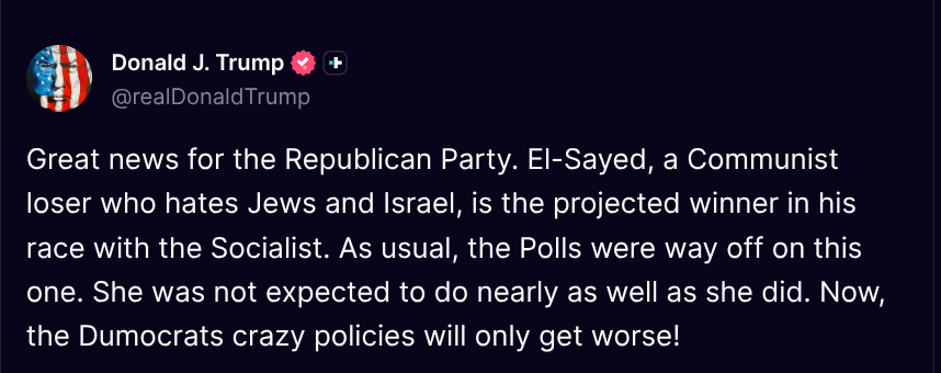 TruthTrumpPosts's tweet photo. ( @realDonaldTrump - Truth Social Post )
( Donald J. Trump - Aug 05 2026, 10:10 AM ET )

Great news for the Republican Party. El-Sayed, a Communist loser who hates Jews and Israel, is the projected winner in his race with the Socialist. As usual, the Polls were way off on this one. She was not expected to do nearly as well as she did. Now, the Dumocrats crazy policies will only get worse!