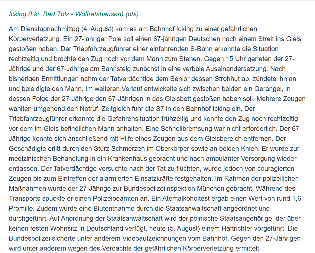 YveK22's tweet photo. Ein 27-jähirger Pole nahm gestern am Bahnhof im bayerischen Icking einem 67-jährigen Deutschen den Strohhut ab und zündete diesen an. Außerdem beleidigte er den älteren Herrn. 
Anschließend soll er den 67-Jährigen auf die Gleise gestoßen haben. Glücklicherweise konnte der Zuführer der zeitlich einfahrenden S7 rechtzeitig bremsen und den Zug noch vor dem Mann, der sich auf den Gleisen befand, anhalten.
Im Polizeibericht nennt sich das „verbale Auseinandersetzung“ und „Gerangel“.

Mutige Passanten konnten den Angreifer bis zum Eintreffen der Polizei festhalten. Der polnische Staatsangehörige ohne festen Wohnsitz in Deutschland, wird heute einem Haftrichter vorgeführt. 

Vielleicht sollte man das mit der EU-Freizügigkeit mal schärfer in den Blick nehmen. Es gibt nämlich eigentlich Bedingungen, die einzuhalten sind, um sich in einem anderen EU-Land länger als drei Monate aufzuhalten. Dazu gehört ein fester Wohnsitz, ausreichend eigene finanzielle Mittel, und eine Krankenversicherung. Sind die Bedingungen nicht gegeben, kann das Recht auf Freizügigkeit entzogen werden. Aber das interessiert ganz offensichtlich auch schon lange niemanden mehr.