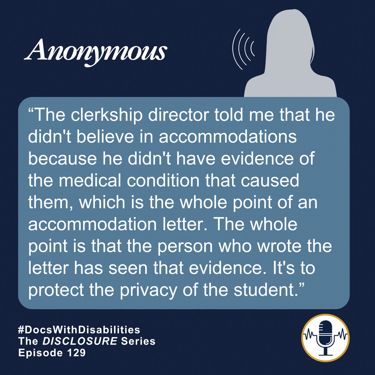 Navy blue and gold graphic with the silhouette of an anonymous person, speaking. The quote reads: “The clerkship director told me that he didn't believe in accommodations because he didn't have evidence of the medical condition that caused them, which is the whole point of an accommodation letter. The whole point is that the person who wrote the letter has seen that evidence. It's to protect the privacy of the student.” Beneath this quote is smaller white text that reads “#DocsWithDisabilities. The Disclosure Series Episode 129” and a small DWDI logo emblem.
