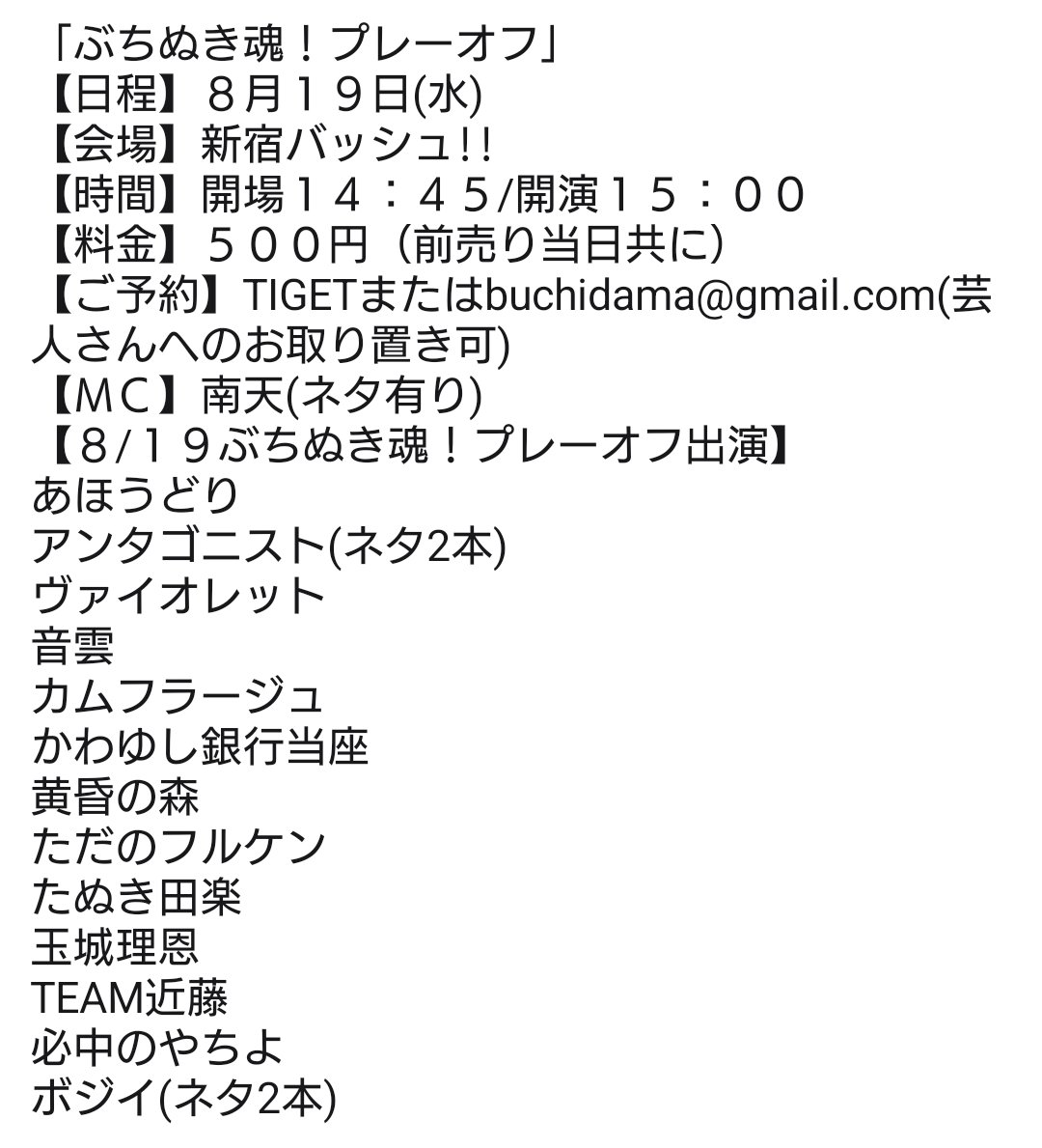 Tochigikimura's tweet photo. 出演者追加!
「ぶちぬき魂!プレーオフ」
【日程】8月19日(水)
【会場】新宿バッシュ!!
【時間】開場14：45/開演15：00
【料金】５００円（前売り当日共に）
【ご予約】TIGETまたはbuchidama@gmail.com(芸人さんへのお取り置き可)
【ＭＣ】南天(ネタ有り)
https://t.co/a8fxMEpoP0
【８/１９ぶちぬき魂！プレーオフ出演】
あほうどり
アンタゴニスト(ネタ2本)
ヴァイオレット
音雲
カムフラージュ
かわゆし銀行当座
黄昏の森
ただのフルケン🆕
たぬき田楽🆕
玉城理恩
TEAM近藤
必中のやちよ
ボジイ(ネタ2本)