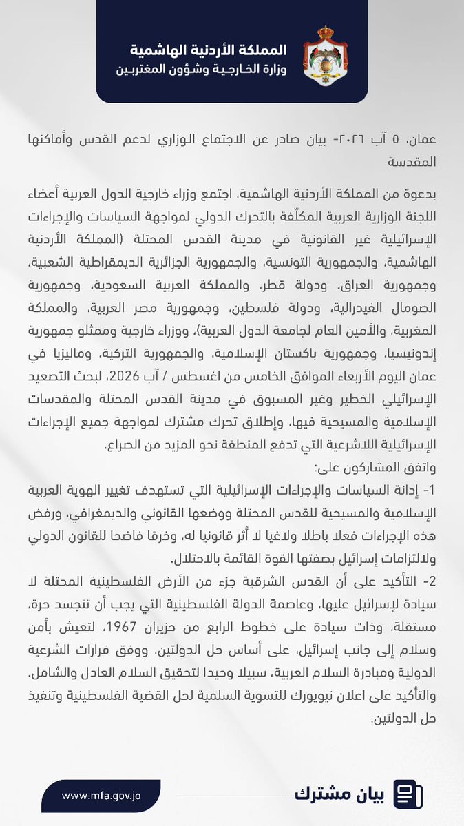 ForeignMinistry's tweet photo. عمان، ٥ آب ٢٠٢٦- بيان صادر عن الاجتماع الـوزاري لدعم القدس وأماكنها المقدسة

بدعوة من المملكة الأردنية الهاشمية، اجتمع وزراء خارجية الدول العربية أعضاء اللجنة الوزارية العربية المكلّفة بالتحرك الدولي لمواجهة السياسات والإجراءات الإسرائيلية غير القانونية في مدينة القدس المحتلة (المملكة الأردنية الهاشمية، والجمهورية التونسية، والجمهورية الجزائرية الديمقراطية الشعبية، وجمهورية العراق، ودولة قطر، والمملكة العربية السعودية، وجمهورية الصومال الفيدرالية، ودولة فلسطين، وجمهورية مصر العربية، والمملكة المغربية، والأمين العام لجامعة الدول العربية)، ووزراء خارجية وممثلو جمهورية إندونيسيا، وجمهورية باكستان الإسلامية، والجمهورية التركية، وماليزيا في عمان اليوم الأربعاء الموافق الخامس من اغسطس / آب 2026، لبحث التصعيد الإسرائيلي الخطير وغير المسبوق في مدينة القدس المحتلة والمقدسات الإسلامية والمسيحية فيها، وإطلاق تحرك مشترك لمواجهة جميع الإجراءات الإسرائيلية اللاشرعية التي تدفع المنطقة نحو المزيد من الصراع.
واتفق المشاركون على:
1-إدانة السياسات والإجراءات الإسرائيلية التي تستهدف تغيير الهوية العربية الإسلامية والمسيحية للقدس المحتلة ووضعها القانوني والديمغرافي، ورفض هذه الإجراءات فعلا باطلا ولاغيا لا أثر قانونيا له، وخرقا فاضحا للقانون الدولي ولالتزامات إسرائيل بصفتها القوة القائمة بالاحتلال.
2-التأكيد على أن القدس الشرقية جزء من الأرض الفلسطينية المحتلة لا سيادة لإسرائيل عليها، وعاصمة الدولة الفلسطينية التي يجب أن تتجسد حرة، مستقلة، وذات سيادة على خطوط الرابع من حزيران 1967، لتعيش بأمن وسلام إلى جانب إسرائيل، على أساس حل الدولتين، ووفق قرارات الشرعية الدولية ومبادرة السلام العربية، سبيلا وحيدا لتحقيق السلام العادل والشامل. والتأكيد على اعلان نيويورك للتسوية السلمية لحل القضية الفلسطينية وتنفيذ حل الدولتين. 
3-إدانة جميع الانتهاكات الإسرائيلية في المسجد الأقصى المبارك/ الحرم القدسي الشريف، وجميع محاولات تغيير الوضع التاريخي والقانوني القائم فيه، وفرض التقسيم الزماني والمكاني، بما في ذلك الاقتحامات المتصاعدة التي ينفّذها المستوطنون ووزراء ومسؤولون إسرائيليون متطرفون، بتسهيل من سلطات الاحتلال الإسرائيلي وتحت حمايتها، وما يصاحبها من ممارسات استفزازية وتصريحات تحريضية، وتقييد وصول المصلين إلى المسجد المبارك والاعتداء عليهم، وإعاقة عمل إدارة أوقاف القدس وشؤون المسجد الأقصى المبارك، ومواصلة أعمال الحفر غير القانونية أسفل المسجد وفي محيطه.
4-التأكيد على أن المسجد الأقصى المبارك/ الحرم القدسي الشريف بكامل مساحته البالغة 144 دونماً، هو مكان عبادة خالص للمسلمين فقط، وأنّ إدارة أوقاف القدس وشؤون المسجد الأقصى المبارك التابعة لوزارة الأوقاف والشؤون والمقدسات الإسلامية الأردنية هي الجهة القانونية صاحبة الاختصاص الحصري بإدارة جميع شؤونه وتنظيم الدخول إليه.
5-إدانة الانتهاكات الإسرائيلية التي تطال المقدسات المسيحية، وتهدد الوجود المسيحي التاريخي في القدس، بما في ذلك القيود المفروضة على الوصول إلى كنيسة القيامة وممارسة الشعائر الدينية فيها، والتدخل في شؤون الكنائس والتضييق على مؤسساتها وممتلكاتها، والاعتداءات التي تستهدف رجال الدين والمصلين والرموز الدينية.
6-دعم الوصاية الهاشمية التاريخية على المقدسات الإسلامية والمسيحية في القدس، ودورها في حماية هذه المقدسات، وصون هويتها العربية الإسلامية والمسيحية، والحفاظ على الوضع التاريخي والقانوني القائم فيها.
7-دعم صمود المقدسيين وتمكينهم في مواجهة التحديات وتثبيت وجودهم في مدينتهم، من خلال توفير كافة أشكال الدعم التنموي، وتعزيز صمود المؤسسات الفلسطينية في القدس وحمايتها. 
8- التعبير عن اهمية دور لجنة القدس، ووكالة بيت مال القدس الشريف، الذراع التنفيذي للجنة ودعم كل ما تقوم به اللجنة من جهود. 
9-التحذير من أن الاعتداءات الإسرائيلية على المقدسات الإسلامية في مدينة القدس المحتلة تشكّل استفزازًا سافرًا لمشاعر حوالي ملياري مسلم حول العالم وتدفع نحو تفجر صراع ديني لن تقف تداعياته عند حدود المنطقة، وسيهدد السلم والأمن الإقليميين والدوليين.
10-دعوة المجتمع الدولي ومجلس الأمن للتحرك فورا لوقف جميع الإجراءات الإسرائيلية اللاشرعية في القدس المحتلة وأماكنها المقدسة، والتي تتفاقم في سياق سياسة إسرائيلية ممنهجة لتكريس الاحتلال في مدينة القدس وكل الأرض الفلسطينية المحتلة، عبر التوسع الاستيطاني وضم الأراضي ومحاصرة الاقتصاد الفلسطيني، واستهداف المؤسسات الوطنية الفلسطينية، وتصاعد إرهاب المستوطنين، واستهداف وكالة غوث وتشغيل اللاجئين الفلسطينيين، في الوقت الذي تستمر فيه خروقات إسرائيل لاتفاق وقف إطلاق النار في غزة وتفاقم الكارثة الإنسانية في القطاع، ما يقوض حل الدولتين وكل فرص تحقيق السلام العادل والشامل، ويؤجج التوتر والصراع في المنطقة.
11-رفض أي قرار احادي يخرق المكانة القانونية لمدينة القدس المحتلة بما يشمل افتتاح بعثات دبلوماسية في المدينة أو نقلها إليها، مؤكدين مخالفتها للقانون الدولي وقرارات الأمم المتحدة ذات الصلة، ومطالبة هذه الدول بالعدول عنها.
12-إطلاق تحرّك مشترك لحشد موقف دولي فاعل لوقف هذه الممارسات والإجراءات والسياسات الإسرائيلية التصعيدية واللاشرعية، ولإلزام إسرائيل، بصفتها القوة القائمة بالاحتلال، باحترام الوضع التاريخي والقانوني القائم في القدس وأماكنها المقدسة.
13-إطلاق آلية عمل مؤسساتية مستدامة، تشمل منصة إعلامية، لتوثيق الانتهاكات الإسرائيلية للأماكن المقدسة والمصلين وتعريتها وتوضيح تداعياتها الكارثية التي تدفع باتجاه صراع ديني، وتقوض الأمن والسلم الإقليميين والدوليين، أمام المنظمات الدولية والرأي العام العالمي، وتوفير الدعم اللازم لهذه الآلية.
14-الدعوة لعقد اجتماع وزاري مشترك لمنظمة التعاون الإسلامي وجامعة الدول العربية خلال الأسبوع رفيع المستوى لأعمال الجمعية العامة للأمم المتحدة في شهر أيلول القادم في نيويورك لبحث التصعيد الإسرائيلي الخطير في القدس وأماكنها المقدسة وسبل مواجهته.
15-شكر المملكة الأردنية الهاشمية على تنظيم الاجتماع.

#الأردن
⁧#الاجتماع_الوزاري_لدعم_القدس_وأماكنها_المقدسة⁩