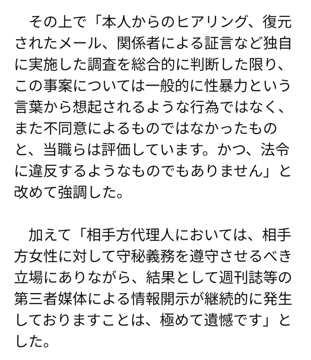 16230218cozy's tweet photo. 多くの人に知って欲しい

【中居正広氏は何の罪もおかしていない法令違反すらしていない】
という事実を。

文春を始めとする週刊誌の記事や
フジテレビの第三者委員会がその様な「印象」を与えているがそれは事実ではない

トラブルはあったがそれは
法律に違反するものではない事は
ハッキリと伝えておきたい

根拠と説明は以下。

1.
慰謝料と解決金の違い

慰謝料とは
他人の行為によって受けた精神的な苦痛や肉体的な苦痛を、金銭に換算して慰めるための損害賠償金

解決金とは
法的根拠や明確な支払い義務がないままトラブルなどの争いを早く円満に終わらせるために支払われるお金を指す

中居氏は慰謝料ではなく解決金を払いトラブルを解決している

中居氏が女性に対し身体接触を
強要したのなら解決金ではなく
名目は慰謝料になる事が通常である

2.
フジの第三者委員会の報告書で
WHO基準における性暴力と認定された件に対し

中居氏の弁護団は
「本人からのヒアリング、復元されたメール、関係者による証言など独自に実施した調査を総合的に判断した限り、この事案については一般的に性暴力という言葉から想起されるような行為ではなく、また不同意によるものではなかったものと当職らは評価しています。かつ、法令に違反するようなものでもありません」と回答している

「法令に違反するものはない」
と公表している所が全てですが
(この様な重要な事を弁護団が安易に言う事はない。)

説明を続けます

日本で性暴力という言葉で思い浮かべるのは強制的な身体接触である

しかし
WHOの規定では身体的接触は
不要で言葉によるハラスメントも含まれるほど広義な定義。

委員会は「中居氏はフジテレビの有力な取引先であり女性との間には圧倒的なパワーバランス(権力格差）が存在した」と指摘し

当該女性が「仕事（業務）の延長線」と捉えて断れなかった事を重視し性暴力と認定。

要するに女性が中居くんの家に行く事を断れる状況ではなかったという事を性暴力だと言ってる
(ちなみにその日は大嵐の夜だった)

身体接触の有無に関しては
認定されていない。

「心理的威圧を含めた構造的暴力を性暴力と認定した」第三者委員会

「肉体的な暴行・脅迫はなく一方の供述に偏った不当な認定である」と主張する中居氏の弁護団

齟齬が生じているのが分かると思う

広義な解釈である
WHO規定の「性暴力」を使ったが為にこの様なズレが起こっている

報告書をよく読めば分かるが性暴力という言葉巧みに中居氏が強制的な身体接触を試みたと受け取れるミスリードをしている文章が多数存在する

もうこれは意図的と言ってもいい

(この辺りは後日再度スペースで話しこのポストのリプにそのスペースを張り付けます)

まとめ。

中居正広氏は
何ら罪を犯していない事は明白

それにも関わらず
名誉毀損、人権侵害をされておりその回復はまだ成されていない

歪んだ情報、印象操作により
理不尽な扱いをされた中居氏の
名誉回復を強く望みます

以上です

追記

事実ベースで話しをしてきましたがここからは一部推測が入ります

第三者委員会は

当時の文春などの週刊誌が報じていた内容に合わせ印象操作をする事は可能だった

その為に飲み会に誘されるのが
嫌だったと言えば性暴力認定されるWHO規定の性暴力を使ったのだろう

これらの見解は第三者委員会報告書格付け委員会の委員長久保利英明氏も示唆している

流れてくる
情報は精査しなければいけない

オールドメディア、SNSで流れてくる情報を鵜呑みにした時

中居氏の様な被害者を生み
自分自身が加害者になる事がある

#印象操作
#中居正広氏の名誉回復を願う