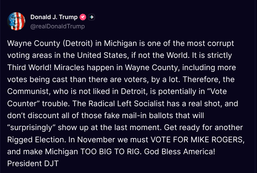 TruthTrumpPosts's tweet photo. ( @realDonaldTrump - Truth Social Post )
( Donald J. Trump - Aug 05 2026, 9:28 AM ET )

Wayne County (Detroit) in Michigan is one of the most corrupt voting areas in the United States, if not the World. It is strictly Third World! Miracles happen in Wayne County, including more votes being cast than there are voters, by a lot. Therefore, the Communist, who is not liked in Detroit, is potentially in “Vote Counter” trouble. The Radical Left Socialist has a real shot, and don’t discount all of those fake mail-in ballots that will “surprisingly” show up at the last moment. Get ready for another Rigged Election. In November we must VOTE FOR MIKE ROGERS, and make Michigan TOO BIG TO RIG. God Bless America! President DJT
