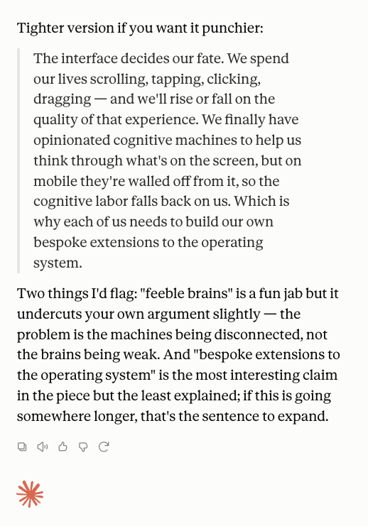 Decentralizd84's tweet photo. It's clear as day that it is the user interface that defines the destiny of the humans ... especially now that most of us spend a LOT of time in front of and interating with screens.

we as a species will rise and fall based on the user interface.. 

scrolling, tapping, clicking, dragging.

NOW we have these opinionated cognitive machines that help us think through all this stuff on the screen.

BUT oftentimes esp on mobile they are disconnected and so we must rely on our feable brains to do all this cognitive labor.

Because of this I think its impreative each of us build our own bespoke extentions to the operating system.. mobile or desktop.