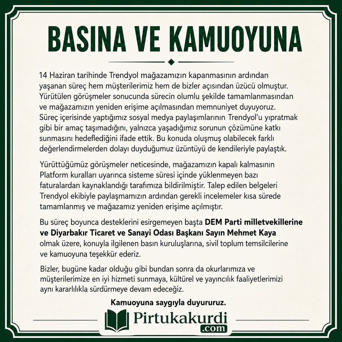 pirtukakurdi's tweet photo. BASINA VE KAMUOYUNA

14 Haziran tarihinde Trendyol mağazamızın kapanmasının ardından yaşanan süreç hem müşterilerimiz hem de bizler açısından üzücü olmuştur. Yürütülen görüşmeler sonucunda sürecin olumlu şekilde tamamlanmasından ve mağazamızın yeniden erişime açılmasından memnuniyet duyuyoruz. Süreç içerisinde yaptığımız sosyal medya paylaşımlarının Trendyol'u yıpratmak gibi bir amaç taşımadığını, yalnızca yaşadığımız sorunun çözümüne katkı sunmasını hedeflediğini ifade ettik. Bu konuda oluşmuş olabilecek farklı değerlendirmelerden dolayı duyduğumuz üzüntüyü de kendileriyle paylaştık.

Yürüttüğümüz görüşmeler neticesinde, mağazamızın kapalı kalmasının Platform kuralları uyarınca sisteme süresi içinde yüklenmeyen bazı faturalardan kaynaklandığı tarafımıza bildirilmiştir. Talep edilen belgeleri Trendyol ekibiyle paylaşmamızın ardından gerekli incelemeler kısa sürede tamamlanmış ve mağazamız yeniden erişime açılmıştır.

Bu süreç boyunca desteklerini esirgemeyen başta DEM Parti milletvekillerine ve Diyarbakır Ticaret ve Sanayi Odası Başkanı Sayın Mehmet Kaya olmak üzere, konuyla ilgilenen basın kuruluşlarına, sivil toplum temsilcilerine ve kamuoyuna teşekkür ederiz.

Bizler, bugüne kadar olduğu gibi bundan sonra da okurlarımıza ve müşterilerimize en iyi hizmeti sunmaya, kültürel ve yayıncılık faaliyetlerimizi aynı kararlılıkla sürdürmeye devam edeceğiz.

Kamuoyuna saygıyla duyururuz.
@kayadb 
@AvSerhatEren
@Trendyol