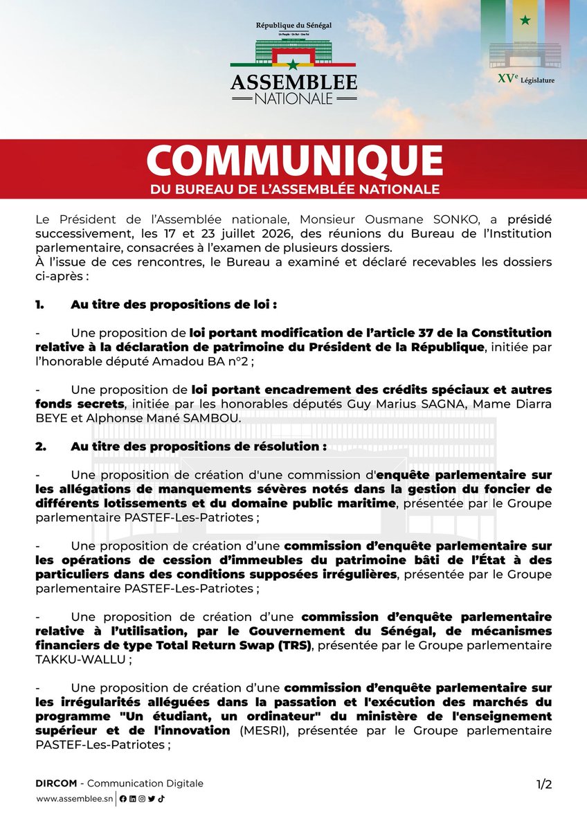 assembleesn's tweet photo. COMMUNIQUÉ DE PRESSE 
DU BUREAU DE L’ASSEMBLÉE NATIONALE

Le Président de l’Assemblée nationale, Monsieur Ousmane SONKO, a présidé successivement, les 17 et 23 juillet 2026, des réunions du Bureau de l’Institution parlementaire, consacrées à l’examen de plusieurs dossiers.
À l’issue de ces rencontres, le Bureau a examiné et déclaré recevables les dossiers ci-après :

1. Au titre des propositions de loi :

- Une proposition de loi portant modification de l’article 37 de la Constitution relative à la déclaration de patrimoine du Président de la République, initiée par l’honorable député Amadou BA n°2 ;

- Une proposition de loi portant encadrement des crédits spéciaux et autres fonds secrets, initiée par les honorables députés Guy Marius SAGNA, Mame Diarra BEYE et Alphonse Mané SAMBOU.

2. Au titre des propositions de résolution :

- Une proposition de création d'une commission d'enquête parlementaire sur les allégations de manquements sévères notés dans la gestion du foncier de différents lotissements et du domaine public maritime, présentée par le Groupe parlementaire PASTEF-Les-Patriotes ;

- Une proposition de création d’une commission d’enquête parlementaire sur les opérations de cession d’immeubles du patrimoine bâti de l’État à des particuliers dans des conditions supposées irrégulières, présentée par le Groupe parlementaire PASTEF-Les-Patriotes ;

- Une proposition de création d’une commission d’enquête parlementaire relative à l’utilisation, par le Gouvernement du Sénégal, de mécanismes financiers de type Total Return Swap (TRS), présentée par le Groupe parlementaire TAKKU-WALLU ;

- Une proposition de création d’une commission d’enquête parlementaire sur les irrégularités alléguées dans la passation et l'exécution des marchés du programme "Un étudiant, un ordinateur" du ministère de l'enseignement supérieur et de l'innovation (MESRI), présentée par le Groupe parlementaire PASTEF-Les-Patriotes ;

- Une proposition de création d’une commission d’enquête parlementaire sur les abandons de recettes et la gestion des exonérations fiscales, présentée par le Groupe parlementaire PASTEF-Les-Patriotes ;

- Une proposition de création d’une commission d’enquête parlementaire sur les conditions de délivrance et de renouvellement des licences de pêche, présentée par le Groupe parlementaire PASTEF-Les-Patriotes ;
En conséquence, le Président de la République et le Ministre de la Justice, Garde des Sceaux ont été respectivement saisis, par le Président de l’Assemblée nationale, pour formuler leurs avis dans les délais légaux.