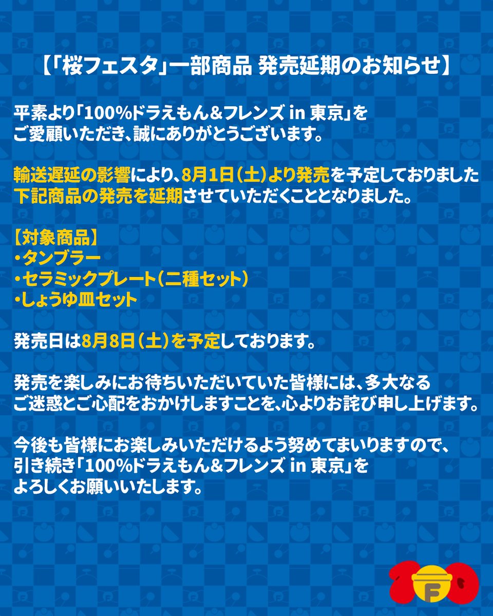 doraemon100_jp's tweet photo. 【「桜フェスタ」一部商品 発売延期のお知らせ】

平素より「100％ドラえもん＆フレンズ in 東京」を
ご愛顧いただき、誠にありがとうございます。

輸送遅延の影響により、
8月1日（土）より発売を予定しておりました
下記商品の発売を延期させていただくこととなりました。

【対象商品】
・タンブラー
・セラミックプレート（二種セット）
・しょうゆ皿セット

発売日は8月8日（土）を予定しております。

発売を楽しみにお待ちいただいていた皆様には、
多大なるご迷惑とご心配をおかけしますことを、
心よりお詫び申し上げます。

今後も皆様にお楽しみいただけるよう
努めてまいりますので、引き続き
「100％ドラえもん＆フレンズ in 東京」を
よろしくお願いいたします。