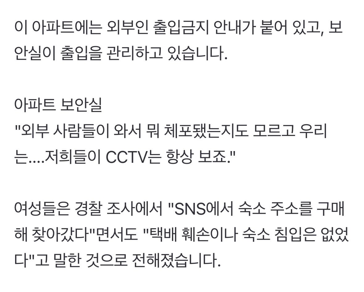 eomseaniee's tweet photo. WHAT THE??????

Around 2AM yesterday, two chinese women were arrested by police for illegally entering CORTIS dorm in Yongsan-gu, Seoul.

According to police, they responded to a report from the group’s manager saying ‘the package in front of the dorm was torn open and the front door was also open,’ and found the two women on a different floor of the apartment building.

There are signs in this apartment building stating that entry by outsiders is prohibited, and the security office is managing entry.

Apartment security office:
“we didn’t even know outsiders came and that someone was arrested... We always watch/monitor the CCTV.”

The women reportedly told police during questioning that “we bought the dorm address on SNS and went to find it” but also claimed “we did not damage the package or break into the dorm.”