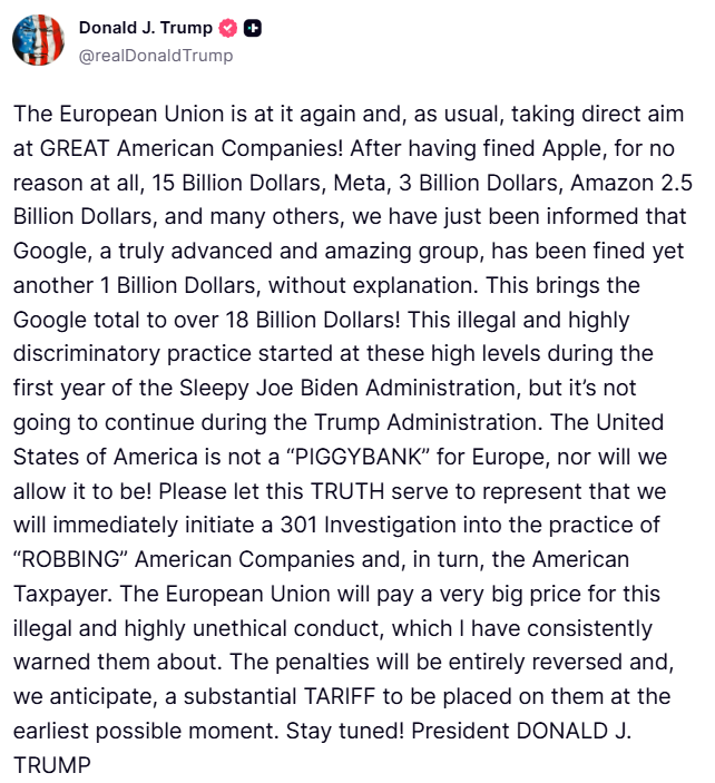 clashreport's tweet photo. Trump:

The European Union is at it again and, as usual, taking direct aim at GREAT American Companies! After having fined Apple, for no reason at all, 15 Billion Dollars, Meta, 3 Billion Dollars, Amazon 2.5 Billion Dollars, and many others, we have just been informed that Google, a truly advanced and amazing group, has been fined yet another 1 Billion Dollars, without explanation. 

This brings the Google total to over 18 Billion Dollars! This illegal and highly discriminatory practice started at these high levels during the first year of the Sleepy Joe Biden Administration, but it’s not going to continue during the Trump Administration. 

The United States of America is not a “PIGGYBANK” for Europe, nor will we allow it to be! Please let this TRUTH serve to represent that we will immediately initiate a 301 Investigation into the practice of “ROBBING” American Companies and, in turn, the American Taxpayer. 

The European Union will pay a very big price for this illegal and highly unethical conduct, which I have consistently warned them about. The penalties will be entirely reversed and, we anticipate, a substantial TARIFF to be placed on them at the earliest possible moment. Stay tuned!