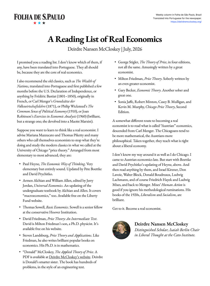 DeirdreMcClosk's tweet photo. I promised you a reading list. 

I recommend the old classics, such as The Wealth of Nations, first published a few months before the U.S. Declaration of Independence, or anything by Frédéric Bastiat (1801–1850), originally in French, or Carl Menger’s Grundsätze der Volkswirtschaftslehre (1871), or Philip Wicksteed’s The Common Sense of Political Economy (1910), or Joan Robinson’s Exercises in Economic Analysis (1960) (brilliant, but a strange one; she devolved into a Maoist Marxist).

Also, study the modern classics in what we called at the University of Chicago “price theory.” Below, I list them from most elementary to most advanced.

A somewhat different route to becoming a real economist is to read what is called “Austrian” economics, descended from Carl Menger. 

The Chicagoans tend to be more mathematical, the Austrians more philosophical. 

Taken together, they teach what is right about a liberal economy.

My latest column for @folha