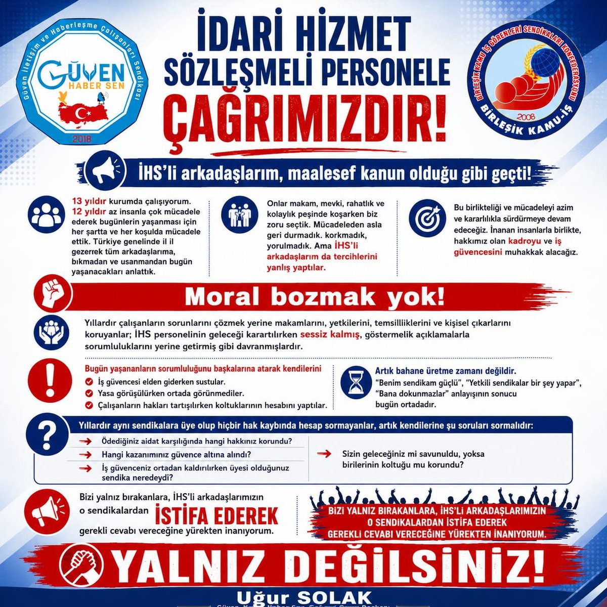 UgurSolak34's tweet photo. İDARİ HİZMET SÖZLEŞMELİ PERSONELE ÇAĞRIMIZDIR!

İHS’li arkadaşlarım, maalesef kanun olduğu gibi geçti!

13 yıldır kurumda çalışıyorum. 12 yıldır, az insanla çok mücadele ederek bugünlerin yaşanmaması için her şartta ve her koşulda mücadele ettik. Türkiye genelinde il il gezerek tüm arkadaşlarıma, bıkmadan ve usanmadan bugün yaşanacakları anlattık.

Onlar makam, mevki, rahatlık ve kolaylık peşinde koşarken biz zoru seçtik. Mücadeleden asla geri durmadık; korkmadık, yorulmadık. Ancak İHS’li arkadaşlarımız da tercihlerini yanlış yaptılar.

Moral bozmak yok!

Bu birlikteliği ve mücadeleyi azim ve kararlılıkla sürdürmeye devam edeceğiz. İnanan insanlarla birlikte, hakkımız olan kadroyu ve iş güvencesini muhakkak alacağız.

Yıllardır çalışanların sorunlarını çözmek yerine makamlarını, yetkilerini, temsilciliklerini ve kişisel çıkarlarını koruyanlar; İHS personelinin geleceği karartılırken sessiz kalmış, göstermelik açıklamalarla sorumluluklarını yerine getirmiş gibi davranmışlardır.

Bugün yaşananların sorumluluğunu başkalarına atarak kendilerini aklamaya çalışıyorlar.

İş güvencesi elden giderken sustular.
Yasa görüşülürken ortada görünmediler.
Çalışanların hakları tartışılırken koltuklarının hesabını yaptılar.

Yıllardır aynı sendikalara üye olup hiçbir hak kaybında hesap sormayanlar, artık kendilerine şu soruları sormalıdır:

Ödediğiniz aidat karşılığında hangi hakkınız korundu?
Hangi kazanımınız güvence altına alındı?
İş güvenceniz ortadan kaldırılırken üyesi olduğunuz sendika neredeydi?
Sizin geleceğiniz mi savunuldu, yoksa birilerinin koltuğu mu korundu?

Artık bahane üretme zamanı değildir.

“Benim sendikam güçlü”, “Yetkili sendikalar bir şey yapar”, “Bana dokunmazlar” anlayışının sonucu bugün ortadadır.

Bizi yalnız bırakanlara, İHS’li arkadaşlarımızın o sendikalardan İSTİFA EDEREK gerekli cevabı vereceğine yürekten inanıyorum.

YALNIZ DEĞİLSİNİZ!

Uğur SOLAK
Güven Haber-Sen Genel Başkanı