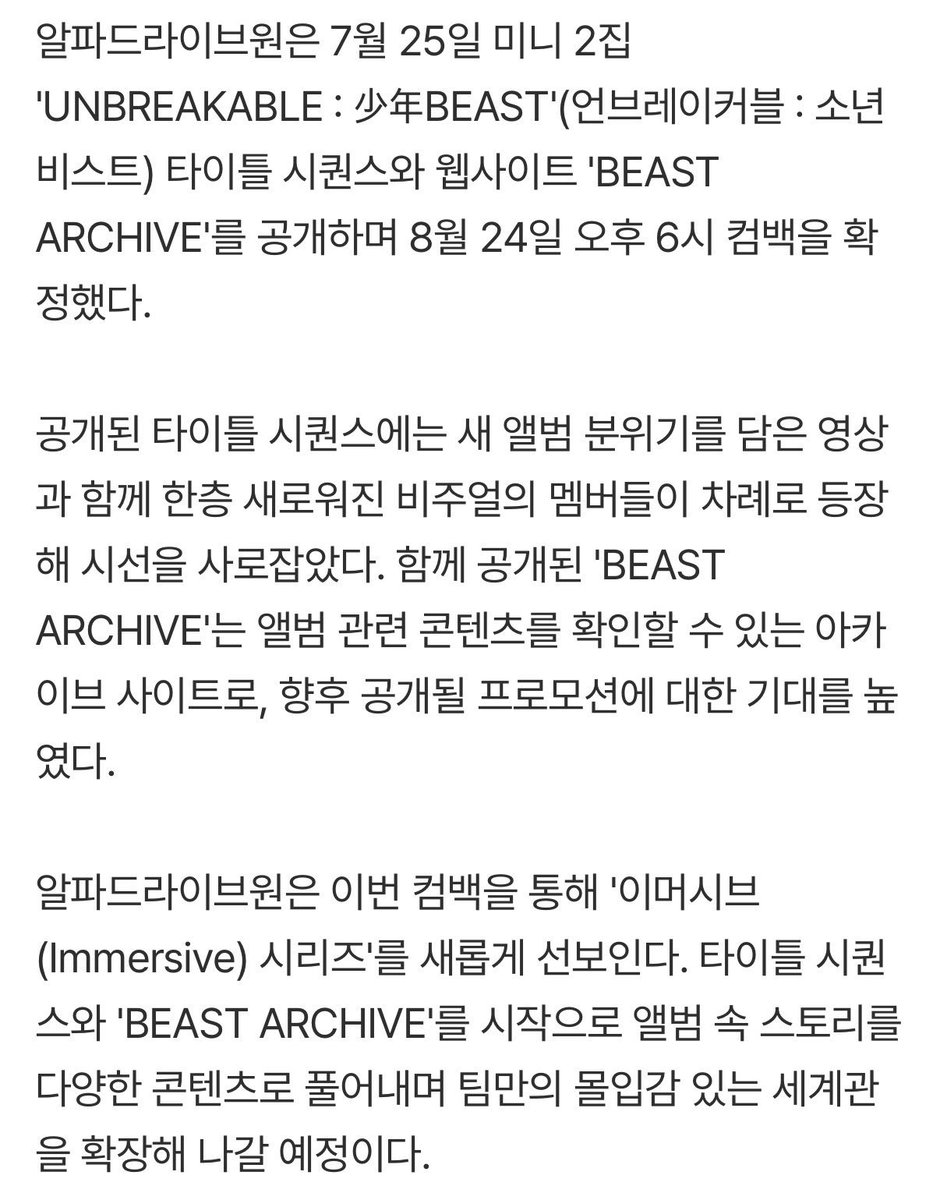 leowondiary's tweet photo. ALPHA DRIVE ONE teasers 'Immersive Series'... unfolding an expanded universe

ALPHA DRIVE ONE confirmed their comeback for August 24 at 6:00 PM (KST) by releasing the Title Sequence for their 2nd Mini Album 'UNBREAKABLE : 少年BEAST' and launching the website 'BEAST ARCHIVE' on July 25.

The revealed Title Sequence captivated attention with a video reflecting the new album's concept, showcasing the members one by one with an upgraded visual presence. Simultaneously, 'BEAST ARCHIVE' serves as an archive website where fans can explore album-related content, raising anticipation for upcoming promotional teasers.

Through this comeback, ALPHA DRIVE ONE will introduce their new 'Immersive Series'. Starting with the Title Sequence and 'BEAST ARCHIVE', the group plans to expand their signature immersive storyline by unraveling the album’s narrative across various contents.