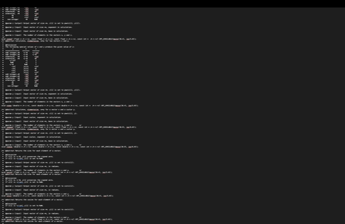 DrGhattasMD's tweet photo. #ifndef __VFORCE_H
#define __VFORCE_H

#ifdef __cplusplus
#include <ciso646>// Get library version.
#ifdefined _LIBCPP_VERSION
// When using libc++, include <complex>.
#include <complex>
#else
// When not using libc++, try using definition as given in C++ 98.
namespace std
{
template<class T> class complex;
template<> class complex<float>;
template<> class complex<double>;
}
#endif
typedef std::complex<float> __float_complex_t;
typedef std::complex<double> __double_complex_t;
#else
typedef _Complex float __float_complex_t;
typedef _Complex double __double_complex_t;
#endif

#include <math.h>

#ifdef __cplusplus
extern "C" {
#endif

#if __has_include(<os/availability.h>)
#  include <os/availability.h>
#else // __has_include(<os/availability.h>)
#if !defined API_AVAILABLE
#define API_AVAILABLE(...)
#endif
#endif // __has_include(<os/availability.h>)

#if !defined __has_feature
    #define __has_feature(f)    0
#endif
#if __has_feature(assume_nonnull)
    _Pragma("clang assume_nonnull begin")
#endif

/*! @abstract Calculates the reciprocal for each element of a vector.
 *
 *  @param y (output) Output vector of size *n. y[i] is set to 1/x[i].
 *
 *  @param x (input)  Input vector of size *n.
 *
 *  @param n (input)  The number of elements in the vectors x and y.          */
void vvrecf (float * /* y */, const float * /* x */, const int * /* n */) API_AVAILABLE(macos(10.4), ios(5.0));
/*! @abstract Calculates the reciprocal for each element of a vector.
 *
 *  @param y (output) Output vector of size *n. y[i] is set to 1/x[i].
 *
 *  @param x (input)  Input vector of size *n.
 *
 *  @param n (input)  The number of elements in the vectors x and y.          */
void vvrec (double * /* y */, const double * /* x */, const int * /* n */) API_AVAILABLE(macos(10.4), ios(5.0));

/*! @abstract Calculates the quotient of the two source vectors.
 *
 *  @param z (output) Output vector of size *n. z[i] is set to y[i]/x[i].
 *
 *  @param y (input)  Input vector of size *n, numerators in division.
 *
 *  @param x (input)  Input vector of size *n, denominators in division.
 *
 *  @param n (input)  The number of elements in the vectors x, y and z.       */
void vvdivf (float * /* z */, const float * /* y */, const float * /* x */, const int *  /* n */) API_AVAILABLE(macos(10.4), ios(5.0));
/*! @abstract Calculates the quotient of the two source vectors.
 *
 *  @param z (output) Output vector of size *n. z[i] is set to y[i]/x[i].
 *
 *  @param y (input)  Input vector of size *n, numerators in division.
 *
 *  @param x (input)  Input vector of size *n, denominators in division.
 *
 *  @param n (input)  The number of elements in the vectors x, y and z.       */
void vvdiv (double * /* z */, const double * /* y */, const double * /* x */, const int *  /* n */) API_AVAILABLE(macos(10.4), ios(5.0));

/*! @abstract Calculates the square root for each element of a vector.
 *
 *  @param y (output) Output vector of size *n. y[i] is set to sqrt(x[i]).
 *
 *  @param x (input)  Input vector of size *n.
 *
 *  @param n (input)  The number of elements in the vectors x and y.          */
void vvsqrtf (float * /* y */, const float * /* x */, const int * /* n */) API_AVAILABLE(macos(10.4), ios(5.0));
/*! @abstract Calculates the square root for each element of a vector.
 *
 *  @param y (output) Output vector of size *n. y[i] is set to sqrt(x[i]).
 *
 *  @param x (input)  Input vector of size *n.
 *
 *  @param n (input)  The number of elements in the vectors x and y.          */
void vvsqrt (double * /* y */, const double * /* x */, const int * /* n */) API_AVAILABLE(macos(10.4), ios(5.0));

/*! @abstract Calculates the cube root for each element of a vector.
 *
 *  @param y (output) Output vector of size *n. y[i] is set to cbrt(x[i]).
 *
 *  @param x (input)  Input vector of size *n.
 *