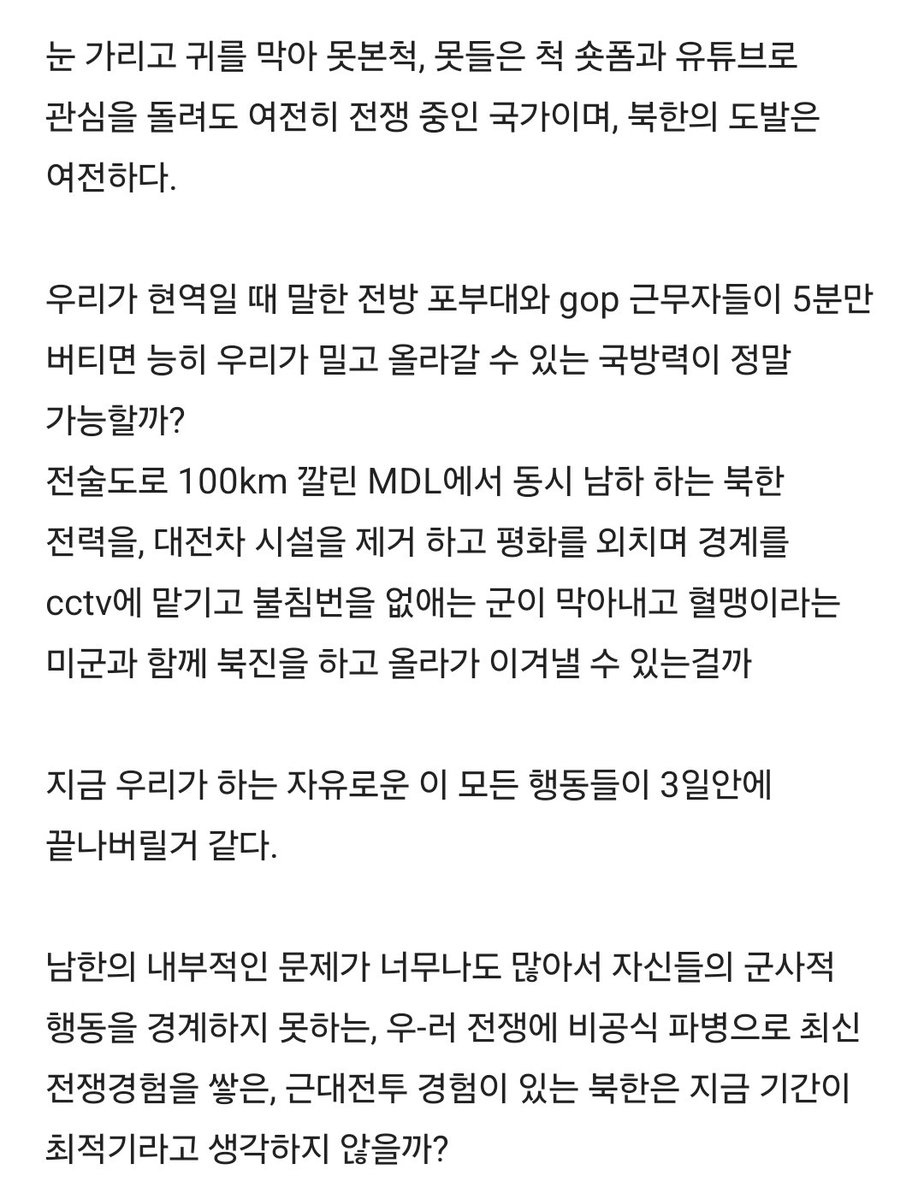 Truthmind2's tweet photo. 🚀 에이 설마 전쟁이 나겠어? 
☄️나 죽기전에 전쟁이 나겠어?

위쪽에서는 전술도로를 무려 
100키로나 만들었는데

아래에선 부동산, 투표, 검경문제, 
국군 감축, 평화적통일 같은 내부적 
문제들로 국민들 정신 못차리게 한다.

하나만 해도 어이가 없는 비상식적 
상황들이 줄줄이 사탕으로 튀어나오고

하나로 뭉쳐도 부족할 현 상황에서 
둘로 꾸준히 갈라치기를 한다.

MDL을 따라 100키로미터나 전술도로가 
만들어지는 동안 모르고 있다가 이제서야 
지상파 뉴스를 타고 소식이 전해져도 
이미 터져있는 내부 문제 때문에 
기사는 이슈화가 불가하다.

미국의 정보제공은 멈췄고, 우리 국방부는
국방장관의 치부를 가리기에 급급하다.

요즘 같은 시대에 간첩이 어딨어?
미국에서는 한 시장이 중공간첩인게
발각되어 잡혀갔다.
우리나라는 방첩사가 해체되어 누가 
간첩을 잡냐는 질문에 답을 내놓지 못했다.

요즘 같은 시대에 전쟁이 날 수가 있나?
우-러 전쟁은 이미 이념과 영토 확장 전쟁을
몇 해 하고 있으며
이미 6.25의 혈육이 난무하는 전쟁기간을 
넘어서 한 해 더 진행중이다.

이란과 미국은 일주일 안에 정리된다는 
전쟁을 여전히 진행 중이고 인도와 중국,
태국과 중국은 땅과 바다에서 인공섬 
구조물에 대한 국지적 군 갈등이 발생하고 있다.

현재 우리 대한민국은 휴전중인 나라이며,
여전히 전쟁이 종식되지 않은 나라이다. 
평화가 유지 될 수 있었던 건 젊은 청춘들의
희생이 있었던 것이고 강한 국방력과 강력한
혈맹이 함께해 준 전쟁 억지력 때문에 
가능했던 것이다.

군대를 만기전역한 성인 남자들이라면
알 것이다. 현재 이 상황이 정상은 아닐 거라고.

눈 가리고 귀를 막아 못본척, 못들은 척 
숏폼과 유튜브로 관심을 돌려도 여전히 
전쟁 중인 국가이며, 북한의 도발은 여전하다.

우리가 현역일 때 말한 전방 포부대와 gop 
근무자들이 5분만 버티면 능히 우리가 
밀고 올라갈 수 있는 국방력이 정말 가능할까?

전술도로 100km 깔린 MDL에서 
동시 남하 하는 북한 전력을, 대전차 시설을
제거 하고 평화를 외치며 경계를 cctv에 
맡기고 불침번을 없애는 군이 막아내고 
혈맹이라는 미군과 함께 북진을 하고 
올라가 이겨낼 수 있는걸까?

지금 우리가 하는 자유로운 이 모든
행동들이 3일안에 끝나버릴거 같다.

남한의 내부적인 문제가 너무나도 
많아서 자신들의 군사적 행동을 경계하지
못하는, 우-러 전쟁에 비공식 파병으로 
최신 전쟁경험을 쌓은, 근대전투 경험이 
있는 북한은 지금 기간이 최적기라고 
생각하지 않을까?

난 전시에 우리 국방장관이 진정 국군을 
지휘할 역량이 되는가 의문이며, 
통일장관은 무얼할 것이며, 
군 최고 통솔권자는 어떻게 할지, 
여야의 국회의원들은 무얼할지 의문이다.

전쟁이 나면 우리 아들들과 형, 오빠, 
아버지들 모두 징집될 것이며, 그들이 
갈려나가 남자가 없어진 나라는 복구에 
천문학적인 돈이 들어갈 것이다. 

그것도 이겼을 때의 얘기다. 
우리가 말하는 자유 민주주의 대한민국을 
유지했을 때의 이야기이다.

남녀평등, 사회적약자, 소외계층 이런건
우리가 대한민국에 있을 때 외칠 수 있는 말이다.

두다리 뻗고 무더운 여름에 에어컨 
밑에서 가정을 이루고 사회생활을 하며 
자유를 이어갈 수 있게 해주는 군인 
후배분들의 헌신과 노고에 감사를 드린다.

에이 설마 전쟁이 나겠어? 
나 죽기전에 전쟁이 나겠어?
