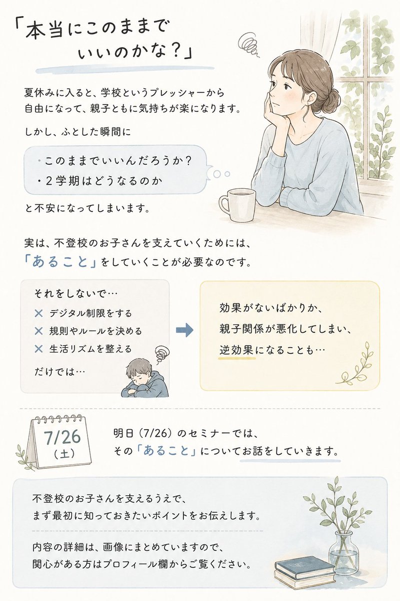 hapitt_tanaka's tweet photo. 「本当にこのままでいいんだろうか」

夏休みに入って、学校というプレッシャーから解放されて、お子さんも、そして親御さん自身も、少しホッとしている頃だと思います。

「最近、笑顔が増えてきたかも」
「ゲームばかりだけど、まあ休みだししょうがないか」
そんなふうに、心にゆとりが戻ってきた方も多いのではないでしょうか。

でも、ふとした瞬間に、こんな不安が顔を出しませんか。

「このままで、本当にいいんだろうか」
「2学期が始まったら、また元通りになるんじゃないか」
「結局、夏休みが終わるのを先延ばしにしているだけなんじゃないか」

私はこれまで1万回以上、不登校のお子さんを持つ親御さんとお話をしてきました。
その中で見えてきたのは、夏休みという「学校のプレッシャーがない期間」を、ただ穏やかに過ごすだけでは、2学期にまた同じ苦しさに戻ってしまう親子がとても多いということです。
一方で、この夏休みの過ごし方ひとつで、お子さんが「どんどん前に進み出す瞬間」を迎える親子もいます。

その違いはどこにあるのか。

多くの方が、
・スマホやゲームの時間を制限する
・生活リズムを整えるためのルールを決める
・「◯時に起きる」「◯時間は勉強する」といった約束をする

こうした対策に取り組まれます。もちろん、どれも一見理にかなっているように見えます。

ですが、これらだけをどんなに頑張っても、実はあまり効果がありません。それどころか、親子関係がぎくしゃくしてしまい、逆にお子さんの心を閉ざしてしまうことすらあるのです。

なぜだと思いますか。
実は、不登校のお子さんが本当の意味で前に進み出すためには、ルールや制限よりも先に、親御さんがしていくべき「あること」があります。
これができているかどうかで、夏休みの過ごし方も、2学期の迎え方も、まったく違うものになります。
明日7/26のセミナーでは、この「あること」について、具体的にお話しします。

「このまま何となく夏休みを終わらせたくない」
「2学期を、今までとは違う形で迎えたい」

そう感じている方は、ぜひプロフィール欄のリンクから詳細をご覧ください。

＃不登校の親