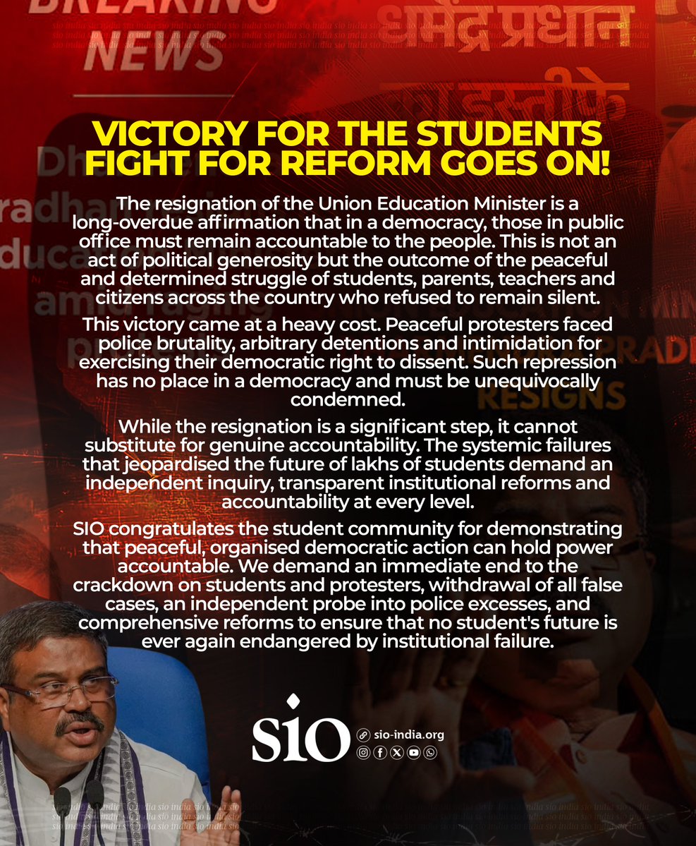 sioindia's tweet photo. Victory for the Students
Fight for Reform Goes On!

The resignation of the Union Education Minister is a long-overdue affirmation that in a democracy, those in public office must remain accountable to the people. This is not an act of political generosity but the outcome of the peaceful and determined struggle of students, parents, teachers and citizens across the country who refused to remain silent.

This victory came at a heavy cost. Peaceful protesters faced police brutality, arbitrary detentions and intimidation for exercising their democratic right to dissent. Such repression has no place in a democracy and must be unequivocally condemned.

While the resignation is a significant step, it cannot substitute for genuine accountability. The systemic failures that jeopardised the future of lakhs of students demand an independent inquiry, transparent institutional reforms and accountability at every level.

SIO congratulates the student community for demonstrating that peaceful, organised democratic action can hold power accountable. We demand an immediate end to the crackdown on students and protesters, withdrawal of all false cases, an independent probe into police excesses, and comprehensive reforms to ensure that no student's future is ever again endangered by institutional failure.

𝗦𝗜𝗢 𝗼𝗳 𝗜𝗻𝗱𝗶𝗮