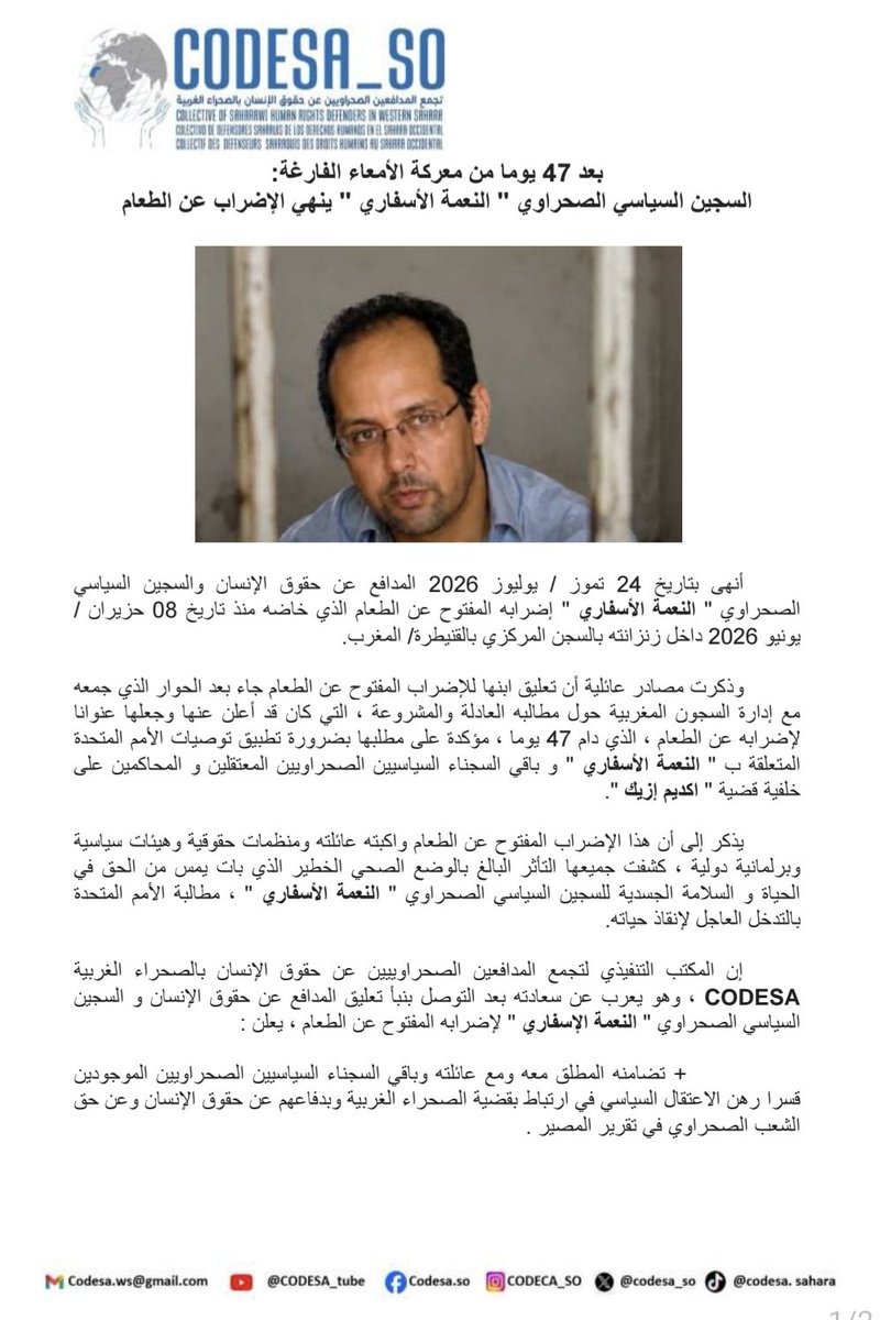 CODESA_SO's tweet photo. 🔴 بعد 47 يوما من معركة الأمعاء الفارغة:
السجين السياسي الصحراوي " #النعمة_الأسفاري " ينهي الإضراب عن الطعام

أنهى بتاريخ 24 تموز / يوليوز 2026 المدافع عن حقوق الإنسان والسجين السياسي الصحراوي " النعمة الأسفاري " إضرابه المفتوح عن الطعام الذي خاضه منذ تاريخ 08 حزيران / يونيو 2026 داخل زنزانته بالسجن المركزي بالقنيطرة/ المغرب.
 
وذكرت مصادر عائلية أن تعليق ابنها للإضراب المفتوح عن الطعام جاء بعد الحوار الذي جمعه مع إدارة السجون المغربية حول مطالبه العادلة والمشروعة ، التي كان قد أعلن عنها وجعلها عنوانا لإضرابه عن الطعام ، الذي دام 47 يوما ، مؤكدة على مطلبها بضرورة تطبيق توصيات الأمم المتحدة المتعلقة ب " النعمة الأسفاري " و باقي السجناء السياسيين الصحراويين المعتقلين و المحاكمين على خلفية قضية " #اكديم_إزيك ".
 
يذكر إلى أن هذا الإضراب المفتوح عن الطعام واكبته عائلته ومنظمات حقوقية وهيئات سياسية وبرلمانية دولية ، كشفت جميعها التأثر البالغ بالوضع الصحي الخطير الذي بات يمس من الحق في الحياة و السلامة الجسدية للسجين السياسي الصحراوي " النعمة الأسفاري " ، مطالبة الأمم المتحدة بالتدخل العاجل لإنقاذ حياته.
 
✔️ إن المكتب التنفيذي لتجمع المدافعين الصحراوييين عن حقوق الإنسان بالصحراء الغربية CODESA ، وهو يعرب عن سعادته بعد التوصل بنبأ تعليق المدافع عن حقوق الإنسان و السجين السياسي الصحراوي " النعمة الإسفاري " لإضرابه المفتوح عن الطعام ، يعلن :
 
✓ تضامنه المطلق معه ومع عائلته وباقي السجناء السياسيين الصحراويين الموجودين قسرا رهن الاعتقال السياسي في ارتباط بقضية الصحراء الغربية وبدفاعهم عن حقوق الإنسان وعن حق الشعب الصحراوي في تقرير المصير .
 
✓ تنديده باستمرار قوة الاحتلال المغربي في اعتقال السجناء السياسيين الصحراويين الصادرة في حقهم أحكاما غير شرعية تمس من حقم في التعبير وفي التظاهر و من باقي الحقوق الأخرى العادلة والمشروعة المكفولة في القانون الدولي الإنساني والقانون الدولي لحقوق الإنسان.
 
✓ مطالبته اللجنة الدولية للصليب الأحمر و باقي المنظمات الحقوقية الدولية بزيارة و الاستماع إلى شهادة المدافع عن حقوق الإنسان والسجين السياسي الصحراوي " النعمة الأسفاري " وباقي المدافعين عن حقوق الإنسان والسجناء السياسيين الصحراويين مع تقديم تقرير عن أوضاعهم ومعاناتهم بمختلف السجون المغربية.
 
✓ دعوته الأمم المتحدة وباقي المنظمات الدولية لحقوق الإنسان بتسليط الضوء على معاناة و حرمان السجناء السياسيين الصحراويين لأبسط حقوقهم مع ضرورة التحرك العاجل لإطلاق واستمرار الحملة الدولية بهدف استعادتهم لحريتهم من جديد دون قيد أو شرط.    

📍العيون/ الصحراء الغربية بتاريخ: 25 تموز / يوليوز 2026
المكتب التنفيذي لتجمع المدافعين الصحراويين
عن حقوق الإنسان
#CODESA 

@Amesty @hrw_ar @FrontLineHRD 
@RaftoFoundation @fidh_ar 
@EldhLaw @rightlivelihood @EFEnoticias @AFPar @PCF