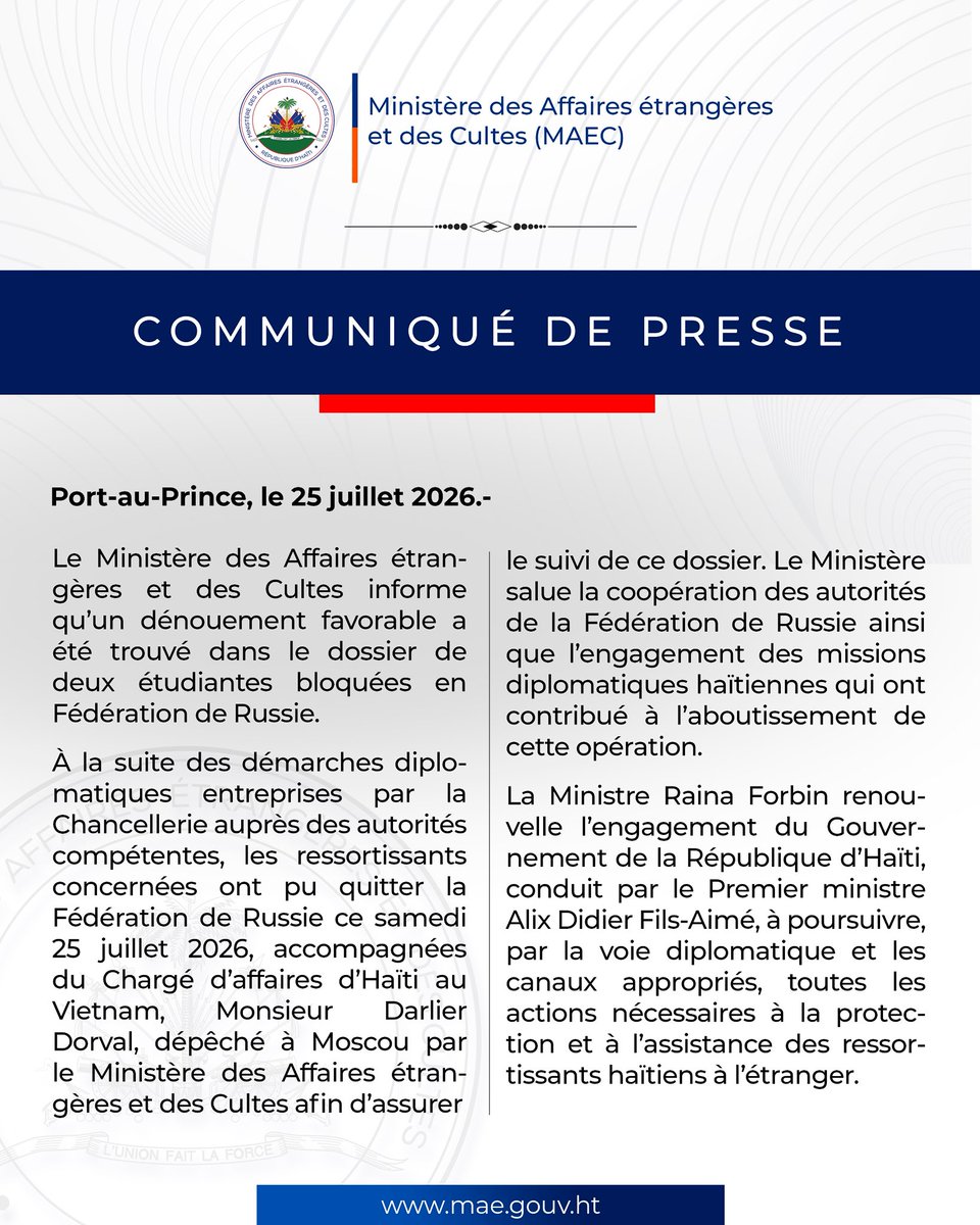 MAE_Haiti's tweet photo. COMMUNIQUÉ DE PRESSE

Port-au-Prince, le 25 juillet 2026. – Le Ministère des Affaires étrangères et des Cultes informe qu’un dénouement favorable a été trouvé dans le dossier de deux étudiantes bloquées en Fédération de Russie.

À la suite des démarches diplomatiques entreprises par la Chancellerie auprès des autorités compétentes, les ressortissantes concernées ont pu quitter la Fédération de Russie ce samedi 25 juillet 2026, accompagnées du Chargé d’affaires d’Haïti au Vietnam, Monsieur Darlier Dorval, dépêché à Moscou par le Ministère des Affaires étrangères et des Cultes afin d’assurer le suivi de ce dossier.

Le Ministère salue la coopération des autorités de la Fédération de Russie ainsi que l’engagement des missions diplomatiques haïtiennes qui ont contribué à l’aboutissement de cette opération.

La Ministre Raina Forbin renouvelle l’engagement du Gouvernement de la République d’Haïti, conduit par le Premier ministre Alix Didier Fils-Aimé, à poursuivre, par la voie diplomatique et les canaux appropriés, toutes les actions nécessaires à la protection et à l’assistance des ressortissants haïtiens à l’étranger.

— FIN —