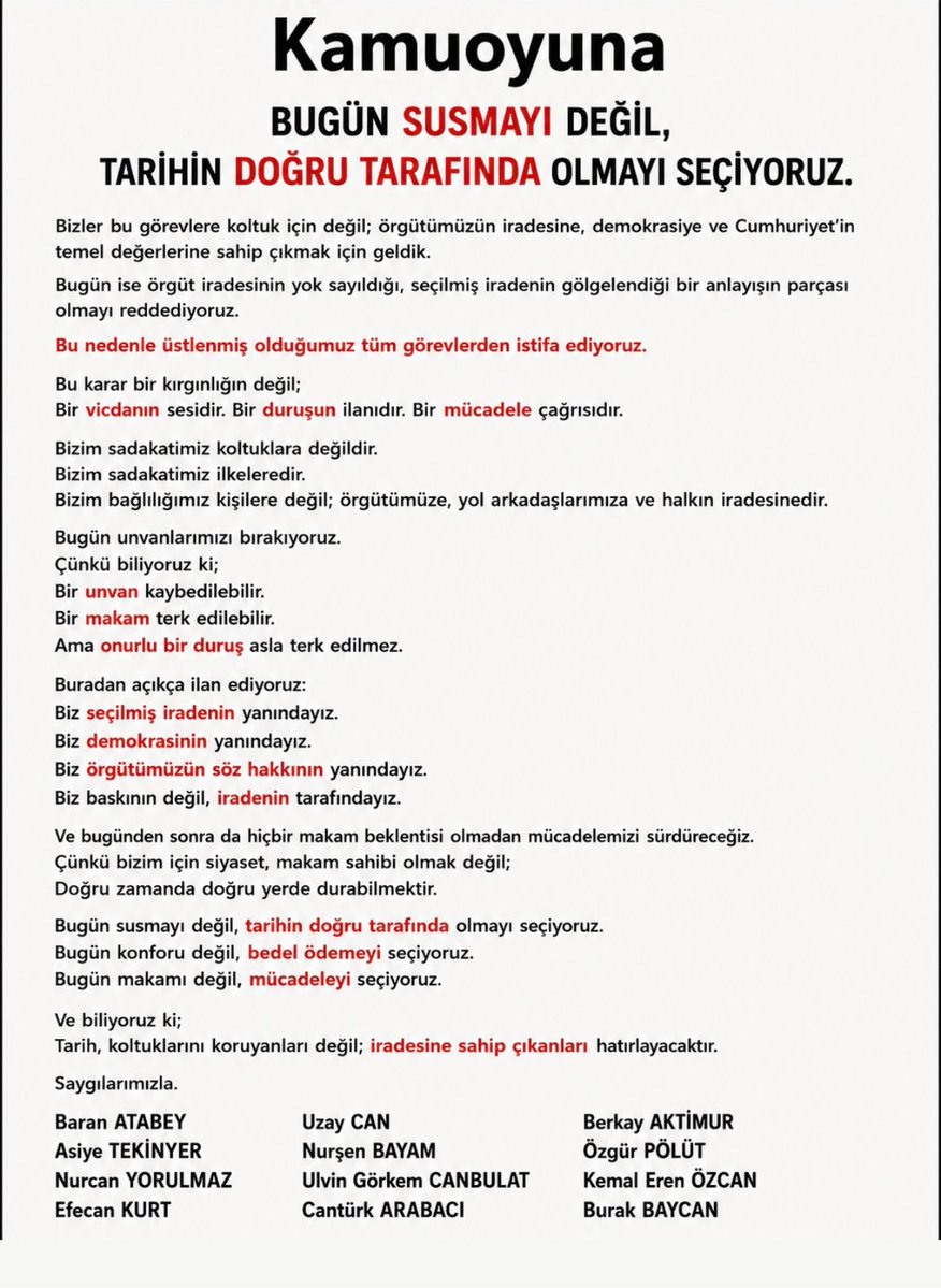 chpgencbeyoglu1's tweet photo. KAMUOYUNA

BUGÜN SUSMAYI DEĞİL, TARİHİN DOĞRU TARAFINDA OLMAYI SEÇİYORUZ.

Bizler bu görevlere makam sahibi olmak için gelmedik.

Görev aldığımız her gün; örgütümüzün iradesine, demokrasiye ve Cumhuriyet’in temel değerlerine bağlı kalacağımıza söz verdik.

Bugün ise bu sözümüze sadık kalmanın yolu, sessiz kalmaktan değil; itiraz etmekten geçmektedir.

Çünkü biliyoruz ki;

Sessizlik bazen onaylamaktır.

Susmak bazen vazgeçmektir.

Biz ne onaylıyoruz, ne de vazgeçiyoruz.

Örgüt iradesinin gölgelenmesini kabul etmiyoruz.

Seçilmiş iradenin tartışmaya açılmasını kabul etmiyoruz.

Demokratik meşruiyetin zayıflatılmasını kabul etmiyoruz.

Bu nedenle üstlenmiş olduğumuz görevlerden istifa ediyoruz.

Bu karar bir kırgınlığın değil;

Bir vicdanın sesidir.

Bir duruşun ilanıdır.

Bir mücadele çağrısıdır.

Bizim sadakatimiz koltuklara değildir.

Bizim sadakatimiz ilkeleredir.

Bizim bağlılığımız kişilere değil;

Örgütümüze, yol arkadaşlarımıza ve halkın iradesinedir.

Bugün unvanlarımızı bırakıyoruz.

Çünkü biliyoruz ki;

Bir unvan kaybedilebilir.

Bir makam terk edilebilir.

Ama onurlu bir duruş asla terk edilmez.

Buradan açıkça ilan ediyoruz:

Biz seçilmiş iradenin yanındayız.

Biz demokrasinin yanındayız.

Biz örgütümüzün söz hakkının yanındayız.

Biz baskının değil, iradenin tarafındayız.

Ve bugünden sonra da hiçbir makam beklentisi olmadan mücadelemizi sürdüreceğiz.

Çünkü bizim için siyaset, makam sahibi olmak değil;

Doğru zamanda doğru yerde durabilmektir.

Bugün susmayı değil, tarihin doğru tarafında olmayı seçiyoruz.

Bugün konforu değil, bedel ödemeyi seçiyoruz.

Bugün makamı değil, mücadeleyi seçiyoruz.

Ve biliyoruz ki;

Tarih, koltuklarını koruyanları değil; iradesine sahip çıkanları hatırlar.

Saygılarımızla.