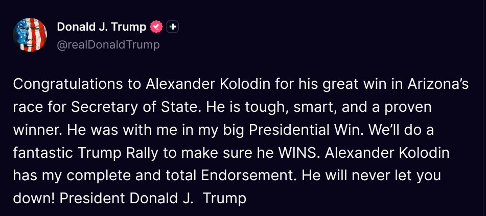 TruthTrumpPosts's tweet photo. ( @realDonaldTrump - Truth Social Post )
( Donald J. Trump - Jul 25 2026, 11:41 PM ET )

Congratulations to Alexander Kolodin for his great win in Arizona’s race for Secretary of State. He is tough, smart, and a proven winner. He was with me in my big Presidential Win. We’ll do a fantastic Trump Rally to make sure he WINS. Alexander Kolodin has my complete and total Endorsement. He will never let you down! President Donald J.  Trump