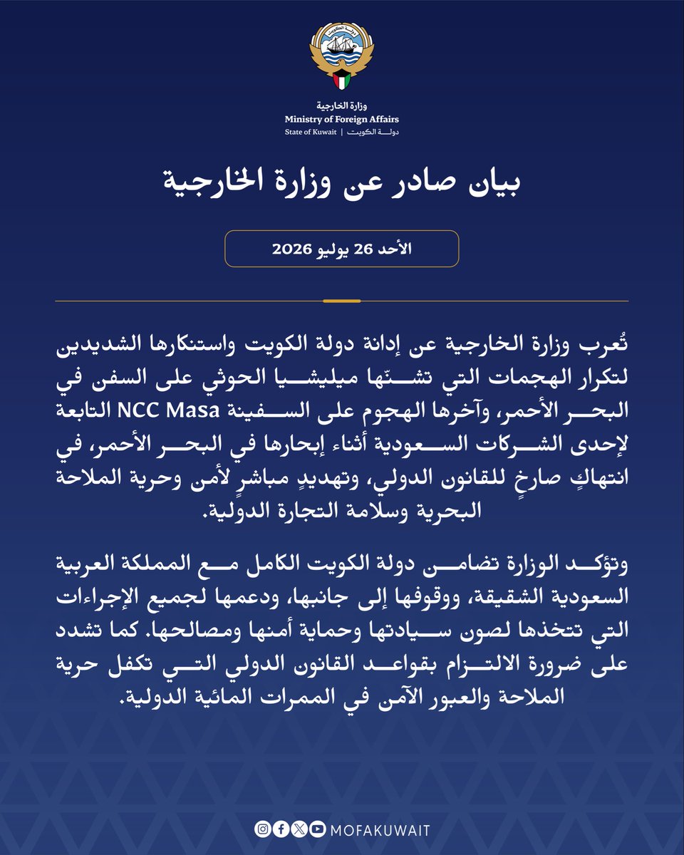 MOFAKuwait's tweet photo. بيان صادر عن وزارة الخارجية
الأحد 26 يوليو 2026

تُعرب وزارة الخارجية عن إدانة دولة الكويت واستنكارها الشديدين لتكرار الهجمات التي تشنّها ميليشيا الحوثي على السفن في البحر الأحمر، وآخرها الهجوم على السفينة NCC Masa التابعة لإحدى الشركات السعودية أثناء إبحارها في البحر الأحمر، في انتهاكٍ صارخٍ للقانون الدولي، وتهديدٍ مباشرٍ لأمن وحرية الملاحة البحرية وسلامة التجارة الدولية.

وتؤكد الوزارة تضامن دولة الكويت الكامل مع المملكة العربية السعودية الشقيقة، ووقوفها إلى جانبها، ودعمها لجميع الإجراءات التي تتخذها لصون سيادتها وحماية أمنها ومصالحها. كما تشدد على ضرورة الالتزام بقواعد القانون الدولي التي تكفل حرية الملاحة والعبور الآمن في الممرات المائية الدولية.