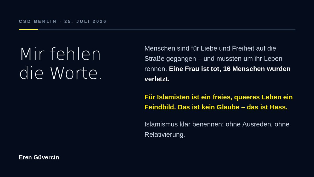 erenguevercin's tweet photo. Mir fehlen die Worte.

Menschen sind gestern Abend beim #CSD in Berlin für Liebe und Freiheit auf die Straße gegangen – und mussten um ihr Leben rennen. Eine Frau ist tot, 16 Menschen wurden verletzt. Meine Gedanken sind bei ihnen und ihren Familien.

Die Polizei rechnet den mutmaßlichen Täter der islamistischen Szene in Berlin zu, nach ihm wird gefahndet. Bestätigt sich das, wäre es der schwerste islamistische Anschlag in Berlin seit dem Breitscheidplatz.

Für Islamisten ist ein freies, queeres Leben ein Feindbild. Wer offen liebt, gilt ihnen als Feind. Das ist kein Glaube – das ist Hass. Islamismus klar benennen: ohne Ausreden, ohne Relativierung.

Für ein Berlin, in dem niemand Angst haben muss, sichtbar zu sein.