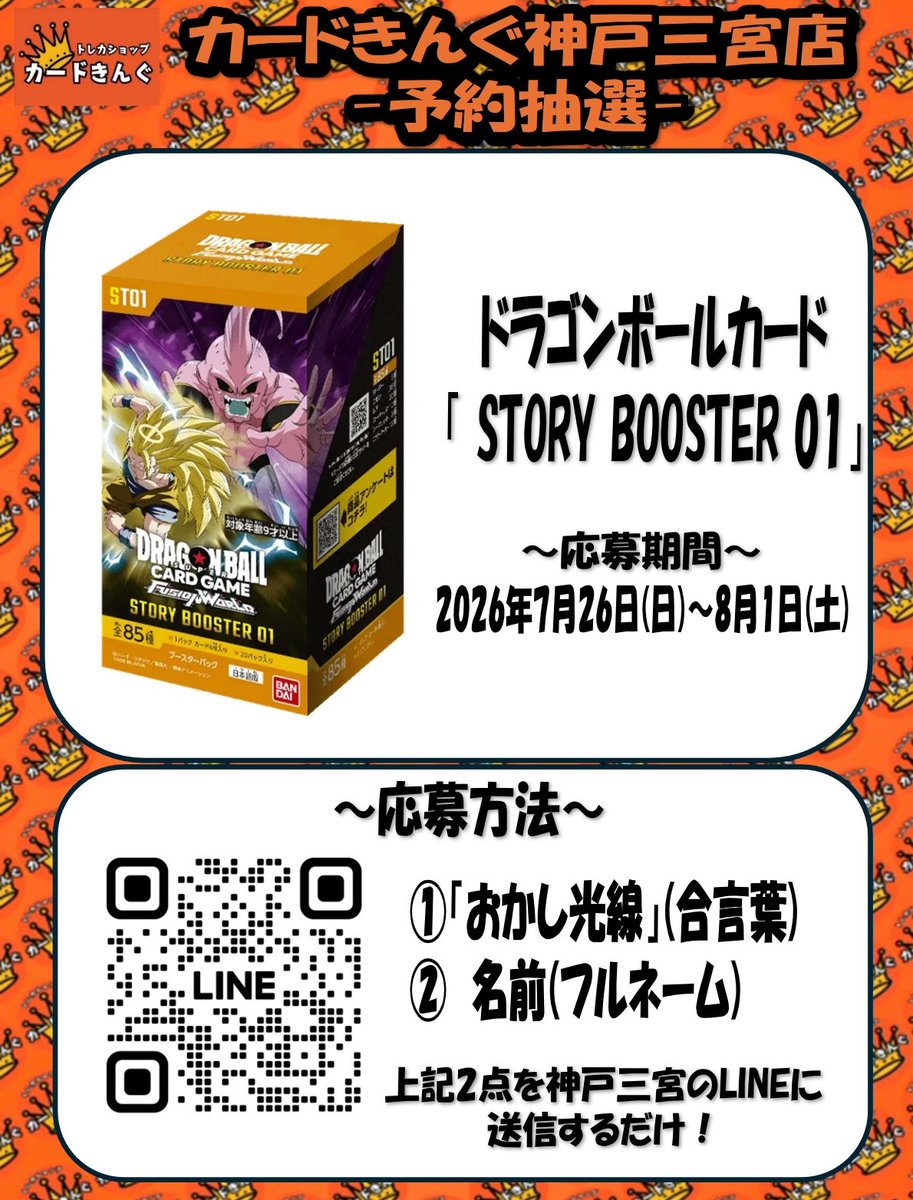 cardking_kobe's tweet photo. 👑👑抽選定価販売のお知らせ👑👑

8月8日(土)発売
ドラゴンボールカード 最新弾
「 STORY BOOSTER 01」の抽選販売を行います！！
ご購入いただける数は1個となります。

応募方法はLINEのお友達限定！
①「おかし光線」
②「名前(フルネーム)」
を ”カードきんぐの広場”のLINEトークにお送りください。

抽選受付はただいまから
 2026年8月1日(土)
まで受付しております。

1BOX 6,600円(税込)
現金支払いのみとなります。

抽選に当選された方にのみ、
LINEにてご案内いたします。

たくさんのご応募
お待ちしております😊✨