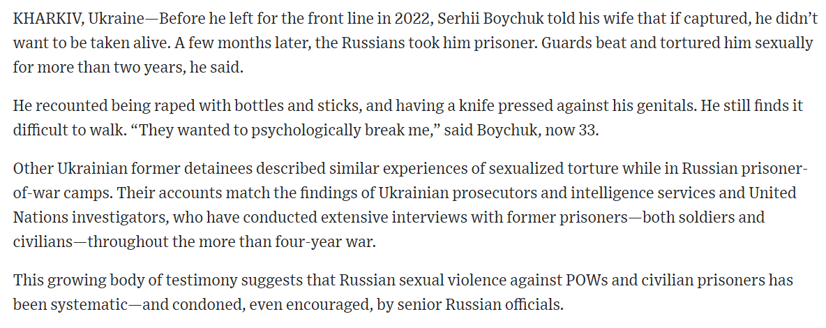 RALee85's tweet photo. "Before he left for the front line in 2022, Serhii Boychuk told his wife that if captured, he didn’t want to be taken alive. A few months later, the Russians took him prisoner. Guards beat and tortured him sexually for more than two years, he said.

He recounted being raped with bottles and sticks, and having a knife pressed against his genitals. He still finds it difficult to walk. 'They wanted to psychologically break me,' said Boychuk, now 33.

Other Ukrainian former detainees described similar experiences of sexualized torture while in Russian prisoner-of-war camps. Their accounts match the findings of Ukrainian prosecutors and intelligence services and United Nations investigators, who have conducted extensive interviews with former prisoners—both soldiers and civilians—throughout the more than four-year war.

This growing body of testimony suggests that Russian sexual violence against POWs and civilian prisoners has been systematic—and condoned, even encouraged, by senior Russian officials...

Other former POWs and civilian detainees who spoke to the Journal said they were forced to stand, crouch or parade naked. Some had their genitals electrocuted. Some were raped—either with objects such as bottles or sticks, or by Russian guards.

Some of the former detainees, who were held at various sites in Russia, recalled guards telling them that they would stop Ukrainians from having children."
@macdonaldajm Serhii Bosak and Ievgeniia Sivorka
https://t.co/EWay8Rj8Yk