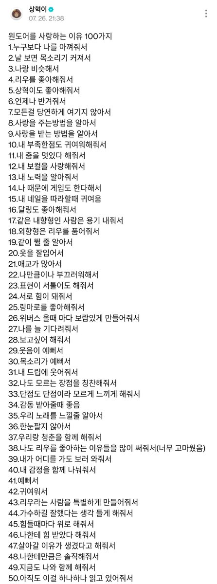 bndwiki's tweet photo. 🌟 [#WEVERSE UPDATE] 260726 #RIWOO

100 Reasons Why I Love ONEDOOR

1. Because you cherish me more than anyone else.
2. Because your voice gets louder whenever you see me.
3. Because you are a lot like me.
4. Because you love Riwoo.
5. Because you love Sanghyuk too.
6. Because you always welcome me with open arms.
7. Because you never take anything for granted.
8. Because you know how to give love.
9. Because you know how to receive love.
10. Because you even find my flaws adorable.
11. Because you tell me my dancing is cool.
12. Because you love my voice.
13. Because you recognize my hard work.
14. Because some of you even started gaming because of me.
15. Because it's so cute when you recreate my nail designs.
16. Because you love Dalring too.
17. Because fellow introverts find the courage to step forward.
18. Because extroverts embrace Riwoo just the way he is.
19. Because you know how to jump and have fun together with us.
20. Because you have good sense of fashion.
21. Because you are full of aegyo.
22. Because you are just as shy as I am.
23. Because even if expressing yourselves doesn't come easily, you still do it.
24. Because we give each other strength.
25. Because you love Ringmaro.
26. Because every time I come to Weverse, you make it feel worthwhile.
27. Because you are always waiting for me.
28. Because you miss me.
29. Because your smiles are beautiful.
30. Because your voices are beautiful.
31. Because you laugh at my jokes.
32. Because you point out strengths in me that even I didn't know I had.
33. Because you make my flaws feel like they are not flaws at all.
34. Because I love seeing you get emotional.
35. Because you truly understand and feel our music.
36. Because you never let your attention wander.
37. Because you are spending your youth with us.
38. Because you wrote so many reasons why you love Riwoo too (I was really grateful for that)
39. Because you come to see us wherever we go.
40. Because you share my emotions with me.
41. Because you are beautiful.
42. Because you are adorable.
43. Because you make Riwoo feel like someone truly special.
44. Because you make me feel like becoming a singer was the right choice.
45. Because you comfort me whenever I'm having a hard time.
46. Because you tell me I have given you strength.
47. Because you tell me I have given you a reason to keep going.
48. Because you are honest with me.
49. Because you are still by my side.
50. Because you are still reading every single one of these.
51. Because you always greet me so warmly.
52. Because you support me no matter what I do.
53. Because you give me pats
54. Because you have become my reason for everything.
55. Because you support me where I can see you...
56. ...and even where I can't.
57. Because you are always talking about Riwoo.
58. Because you are always thinking about Riwoo.
59. Because your room is filled with Riwoo.
60. Because your wallpaper is Riwoo.
61. Because everything about you is filled with Riwoo.
62. Because you add "Ring" to everything you say. (Ringranghao~)
63. Because you even sing our songs at karaoke.
64. Because you put your whole heart into singing my parts.
65. And you are really good at it too ㅎㅎ
66. Because you worry about me whenever I'm sick.
67. Because you always remind me to eat.
68. Because even when you are sick yourself, you still come to see me.
69. Because you think of me even when you are not feeling well.
70. Because you love Ringmujin.
71. Because you understood and related to what I said during my recent concert ending ment.
72. Because you never let anything I say slip by, you remember every little thing, no matter where I say it.
73. Because you have helped this once shy version of me change.
74. Because you like the way I speak.
75. Because you like my short hair.
76. Because you like it when I wear my hair swept back.
77. And because you like it when I wear it down too.

T/N: full list on pic