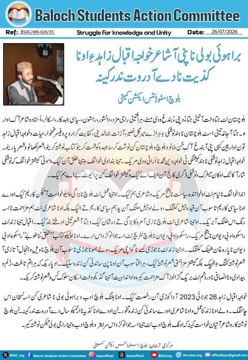 BSAC_org's tweet photo. براہوئی بولی نا پنی آ شاعر خواجہ اقبال زاہد ءِ اونا کذیت نا دے آ دروت ندر کینہ

بلوچ اسٹوڈنٹس ایکشن کمیٹی

بلوچستان ئٹ جتا وخت آتیٹی جتا ءُ و پنی ءُ بندغ ودی مسنے، ہرافتیٹی راجی مڑد، دانشور، رہشون، سیاسی جہدکار، اسکالر، اُستاد و شاعر آک اوار ءُ۔ جتا آ جاغہ تیٹی اسٹ بلوچستان نا ہند نوشکی ءِ ہراڑے میر گل نصیر، آزات جمالدینی، کفایت کرار و پروفیسر غمخوار حیات و خواجہ اقبال زاہد تون اوار پین کیہی پنی آ بندغ آک خن ملانو و بلوچ و بلوچستان کن نوشت کرسا جہد و کوشست کرینو کتاب نوشتہ کرینو، شعر لکھانو و شعر پارینو۔ خواجہ اقبال زاہد نوشکی نا ہند کیشنگی ٹی خواجہ دین محمد نا اُرا ٹی ودی مریک۔ تینا بنداوی خواننگ ءِ تینا خلق آن کیک و مونی گیشتر خواننگ کہ نوشکی شار آ کائک اوکان میٹرک و نوشکی ڈگری کالج آن ایف اے کیک و گیشتر خواننگ کن پرائیوٹ بے اے ہم کیک۔

اندا خواننگ نا نیام ئٹ او خوانندہ سیاست نا بشخ مریک و شاعری ہم کیک۔ او تینا عمل ئٹ بلوچ نا بزگی و ایلو خواست آتیکن کاریم کیک اودے اونا سیاسی کاریم تا سوب آن قید و جیل کننگک، ولے او جیل مننگ آن پد ہم سیاسی کاریم تے الپک بلکہ اونا شاعری ئٹ ہم مزاحمت نا اسہ رنگ اس خننگ آ بریک۔ او تینا شاعری ئٹ بلوچ نا زی آ مروکا بزگی تے درشان کیک و جتا آ شعر تیٹی اوفتے بند کیک۔ اقبال تینا زند ئٹ راسکوہ ادبی دیوان نا بشخ مریک، راسکوہ ادبی دیوان نا بلوچ لٹریچر ئٹ اسہ جوانو کڑد اس ارے۔ اونا اولیکو کتاب ”خلق ئنا طوبے“ راسکوہ ادبی دیوان نا پارہ غان شینک کننگک۔ او تینا زند ئٹ ناجوڑی ئسے نا گواچی مریک، ولے ہمو ناجوڑی نا سوب آن بلوچ نا ویل و جنجال آتا زی آ شعر نوشتہ کننگ ءِ الیپک بلکہ گیشتر مزاحمتی شعر نوشتہ کیک، ہرافتا سوب آن اونا پن ساندئی کن زندہ سلیک۔ او پاریکہ کہ ہراتم تاغت، زُلم و بیدادی و ناانصافی نا دروشم ئٹ بریک گڑا لوز آک مزاحمت کیرہ و او اندا ہیت آ تینا گڈیکو وخت اسکان سلوک ئس و شعر نوشتہ کریکہ۔

خواجہ اقبال زاہد 26 جولائی 2023 آ دا کوڑی آن رخصت کیک۔ اونا ہِننگ بلوچ ادب و براہوئی بولی نا شاعری کن اسہ نسخان اس چائنگک۔ ولے اونا زند ئنا عمل و اونا شاعری اودے ساندئی کن زندہ تخور۔ نن اودے اونا کذیہ نا ارٹمیکو سال دے آ دروت ندر کینہ۔ نن بلوچ نوشتہ کار و شاعر آتیان خواست کینہ کہ اوفک بلوچ ادب ئٹ تینا اسہ جوانو کڑد اس سر ایتر و بلوچ ادب و تینا راجی بولی تیکن نوشتہ کیر۔

بنجائی ترجمان: بلوچ اسٹوڈنٹس ایکشن کمیٹی