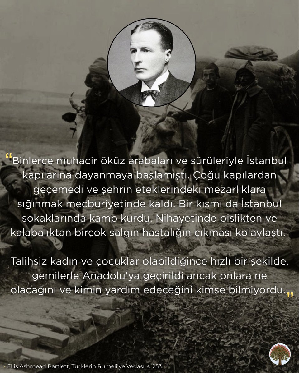 rumelihafiza's tweet photo. İngiliz gazeteci Ellis Ashmead Bartlett, “Türklerin Rumeli’ye Vedası” isimli eserinde Balkan Savaşları esnasında yurtlarını terk edip Rumeli’den Anadolu’ya göç etmek zorunda kalan muhacirlerin göç esnasında yaşadığı trajediyi bizzat görmüş ve şu sözlerle aktarmıştı:

“Binlerce muhacir öküz arabaları ve sürüleriyle İstanbul kapılarına dayanmaya başlamıştı. Çoğu kapılardan geçemedi ve şehrin eteklerindeki mezarlıklara sığınmak mecburiyetinde kaldı. Bir kısmı da İstanbul sokaklarında kamp kurdu. Nihayetinde pislikten ve kalabalıktan birçok salgın hastalığın çıkması kolaylaştı. 

Talihsiz kadın ve çocuklar olabildiğince hızlı bir şekilde, gemilerle Anadolu'ya geçirildi ancak onlara ne olacağını ve kimin yardım edeceğini kimse bilmiyordu. 

Hepsinin kaderi tanrıların elindeydi. Çoğu babasını, oğlunu ve erkek kardeşini kaybetmişti. Eğer erkek akrabaları harpte ölmeseler de, Anadolu'ya geçenler bir daha dönemeyeceği için bu adamlar ailelerini bir daha asla bulamayacak. Yaşlı bir köylüyle konuştum. Bana, gavurların memleketinde bulamadıkları huzur ve sulhu Anadolu'da arayacaklarını söyledi.

Tepenin yamacına vardığımızda aniden harbin dehşet verici yüzüyle karşı karşıya kaldık. Kahverengi çadırlarla kaplı bir yere geldik, buranın önünde de yarım düzine taze mezar vardı.

Mezarların yanında, morarmış ve yüzleri bozulmaya yüz tutmuş üç ceset ve etrafında hastalığı son safhasına ulaşmış yirmi otuz kadar asker ya oturuyor ya da yatıyordu. Bazıları yüzüstü uzanmış, acıdan kıvranıyor ve korkunç bir şekilde inliyordu.

Bazıları ise buğulu ve donuk gözlerle, muhtemelen eşleri ve çocuklarının, sürüleriyle birlikte Anadolu'ya doğru yol aldığı o güzel vadiye gözlerini dikiyor ve öylece oturup, sessizce ölümün gelmesini bekliyordu.

Bu insanlar Lüleburgaz'daki geri çekilişten itibaren çok acı ve zorluk çekmişlerdi. Zorlu yürüyüşleri sırasında, on gün boyunca sadece yeşil mısır ve çerçöp yemişlerdi ama çoğu Anadolu'dan gelen koleranın kurbanı olmuştu.

Orduyu takip eden ve yol kenarlarında yardım bekleyen hastalara yardım eli uzatmadan geçen biz Avrupalılar da, riyakar bir tavır sergilemek mecburiyetinde kalmıştık…”
