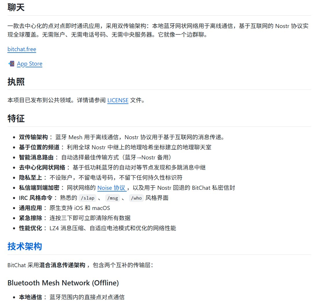 Chenzeze777's tweet photo. 断网了还能聊天这事，我一开始以为是噱头，翻完代码发现是真的

bitchat，Jack Dorsey 团队做的，29K 星，直接放公共领域，不要版权。它不靠基站不靠 WiFi 不靠任何服务器——手机蓝牙互相当中继，一台传一台，最多跳 7 次，把消息接力到蓝牙够不着的地方

演唱会散场信号瘫了、地铁里没网、出去露营荒山野岭，照样能发

最狠的是它压根没有账号这回事。不要手机号，不要注册，不留���何持久身份。你是谁，服务器不知道，因为根本没有服务器。消息端到端加密，怕出事三击屏幕一键把所有数据抹��净

想全球联系的时候它会自动切到 Nostr 中继，290 多个节点兜底，附近有人走蓝牙，没人走网络，全自动

我们习惯了微信 Telegram 这种东西——一断网就变砖。bitchat 反过来，网越烂它越有存在感。平时可能用不上，但真到那个场景，这可能是唯一还能发出去的消息

https://t.co/lerwqtA6p9